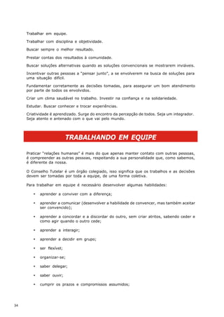 Trabalhar em equipe.

     Trabalhar com disciplina e objetividade.

     Buscar sempre o melhor resultado.

     Prestar contas dos resultados à comunidade.

     Buscar soluções alternativas quando as soluções convencionais se mostrarem inviáveis.

     Incentivar outras pessoas a “pensar junto”, a se envolverem na busca de soluções para
     uma situação difícil.

     Fundamentar corretamente as decisões tomadas, para assegurar um bom atendimento
     por parte de todos os envolvidos.

     Criar um clima saudável no trabalho. Investir na confiança e na solidariedade.

     Estudar. Buscar conhecer e trocar experiências.

     Criatividade é aprendizado. Surge do encontro da percepção de todos. Seja um integrador.
     Seja atento e antenado com o que vai pelo mundo.




                            TRABALHANDO EM EQUIPE

     Praticar “relações humanas” é mais do que apenas manter contato com outras pessoas,
     é compreender as outras pessoas, respeitando a sua personalidade que, como sabemos,
     é diferente da nossa.

     O Conselho Tutelar é um órgão colegiado, isso significa que os trabalhos e as decisões
     devem ser tomadas por toda a equipe, de uma forma coletiva.

     Para trabalhar em equipe é necessário desenvolver algumas habilidades:

        ·   aprender a conviver com a diferença;

        ·   aprender a comunicar (desenvolver a habilidade de convencer, mas também aceitar
            ser convencido);

        ·   aprender a concordar e a discordar do outro, sem criar atritos, sabendo ceder e
            como agir quando o outro cede;

        ·   aprender a interagir;

        ·   aprender a decidir em grupo;

        ·   ser flexível;

        ·   organizar-se;

        ·   saber delegar;

        ·   saber ouvir;

        ·   cumprir os prazos e compromissos assumidos;




34
 