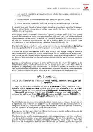 ·   ser sensível e solidário, principalmente em relação às crianças e adolescentes e
       seus familiares;

   ·   buscar sempre o encaminhamento mais adequado para os casos;

   ·   evitar a tomada de decisão de forma isolada, consultando sempre a equipe.

O trabalho dentro do Conselho Tutelar requer disciplina, organização e espírito de equipe.
Caso os conselheiros não consigam realizar suas tarefas de forma harmônica, todo o
trabalho será prejudicado.

Preocupações como: “Quem está controlando o grupo? Quem ele pensa que é para querer
mandar em mim? O que posso fazer para controlar o grupo?”, etc., não contribuem para
o crescimento e fortalecimento da equipe, ao contrário, enfraquecem a união e fragilizam
as relações, podendo comprometer não só a imagem externa do Conselho, mas
principalmente o bom andamento dos trabalhos desenvolvidos por ele.

É fundamental que o conselheiro tenha sempre em mente que os casos são do Conselho
e não do conselheiro. O envolvimento pessoal e emocional tem de ser evitado.

Trabalhar em equipe nem sempre é fácil. Mas, quando uma equipe consegue funcionar
harmoniosamente, os membros podem concentrar-se em sua meta principal. Ao contrário,
uma equipe que não consegue criar relacionamentos entre seus membros perderá tempo
em disputas pelo controle e em discussões intermináveis que não trarão nenhum resultado
positivo.

Quando os conselheiros começam a tomar conhecimento do volume de trabalho e da
complexidade deste, é comum entrarem em um estado quase de pânico. Nessa hora, a
disciplina e a organização são fundamentais. A divisão de tarefas, a determinação de
uma subequipe como responsável por determinados trabalhos simplifica o relacionamento
e evita que todos esperem que o outro faça, e a tarefa acabe não sendo realizada.



                                NÃO É COMIGO...
ESTA É UMA HISTÓRIA DE 4 PESSOAS: TODO MUNDO, ALGUÉM,                   QUALQUER UM
                              e NINGUÉM.

   Havia um importante trabalho a ser feito e TODO MUNDO tinha certeza de que
ALGUÉM o faria. QUALQUER UM poderia tê-lo feito, mas NINGUÉM o fez. ALGUÉM
 zangou-se porque era um trabalho para TODO MUNDO. TODO MUNDO pensou que
   QUALQUER UM poderia fazê-lo, mas NINGUÉM imaginou que TODO MUNDO
deixasse de fazê-lo. Ao final, TODO MUNDO culpou ALGUÉM quando NINGUÉM fez
                       o que QUALQUER UM poderia ter feito.


As dificuldades de relacionamento são reduzidas à medida que as relações deixam de ser
competitivas para tornarem-se cooperativas. O estabelecimento de normas promove a
integração da equipe, a responsabilização pelas tarefas e traz alívio para as ansiedades,
pois nos transmite a sensação de que tudo vai funcionar.

O que parece ser bom para nós pode não ser bom para os outros, justamente devido às
diferenças que existem entre as pessoas.

É fundamental que as diferenças pessoais sejam relevadas para que as reuniões aconteçam
num clima de tranqüilidade e que os trabalhos possam fluir de forma produtiva. É claro
que vão haver discussões, às vezes acaloradas, entretanto, o que não pode haver são
discussões em nível pessoal. Criticar construtivamente um trabalho que foi feito por um


                                                                                             35
 