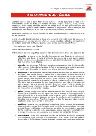 O ATENDIMENTO AO PÚBLICO

Atender pessoas não é coisa fácil. O ser humano é muito complexo. Somos todos
comandados, acima de tudo, por nossas emoções. Alegria, tristeza, raiva, apatia,
chateação, todas essas emoções influem em nosso modo de ser, principalmente em
nossas atitudes. Quantas vezes estamos irritados e “explodimos” nossas emoções em
pessoas que não têm nada a ver com o que estamos passando ou sentindo.

Outro fator que influi em nossas atitudes são a boa ou má-educação e o grau de instrução
ou escolaridade.

A má-educação destrói relações e deixa uma péssima impressão junto às pessoas. A
escolaridade, bem ou mal, também influi em nossas emoções e atitudes, principalmente
se o status social nos dá títulos. Quantas vezes já não ouvimos aquela frase:

- Você sabe com quem está falando?

Isso é verdadeiramente irritante.

O trabalho de atender ao público requer de nós, profissionais da área, uma boa dose de:

   ·   simpatia - a alegria e o sorriso são dons especiais que Deus deu a cada um de
       nós, fazer uso deles é muito gratificante para quem faz e para quem recebe.
       Então, não tenha medo de esbanjá-los, use-os indiscriminadamente, principalmente
       nos momentos mais difíceis;

   ·   atenção - ser atencioso. É tão bom quando uma pessoa nos dá a devida atenção,
       não é mesmo! Então, não tenha receio de fazê-lo aos outros, seja bastante atencioso
       e mostre-se interessado em ajudar caso ocorra alguma dificuldade;

   ·   humildade - ser humilde e não ter vergonha de se desculpar por algum erro ou
       equívoco. Mas não se esqueça: existe uma grande diferença entre humildade e
       humilhação. Você não é obrigado a aceitar ser humilhado por outras pessoas e,
       muito menos, pode humilhar os outros; tente contornar a situação da melhor
       forma possível, mantenha-se tranqüilo e não se rebaixe ao nível do interlocutor.
       Não deixe que uma pessoa tão sem importância em sua vida o incomode, não
       vale a pena. Mas seja sempre humilde. Jesus nos disse: “sejamos prudentes
       como as serpentes e humildes como as pombas”. Nunca se esqueça deste conselho
       de Jesus, ele é uma grande verdade;

   ·   calma - nunca perder o controle ou a calma, quando digo nunca é nunca mesmo.
       Mantenha-se tranqüilo, procure saber por que aconteceu o desentendimento e
       como contorná-lo, se a comunicação entre as partes estiver muito difícil peça ao
       seu colega para atender a pessoa e pergunte-lhe se ela não se importaria de ser
       atendida pelo seu colega. Peça-lhe desculpas e diga-lhe que, por algum motivo,
       vocês não estão conseguindo se entender;

   ·   paciência - esperar com tranqüilidade e paciência. Muitas pessoas são ansiosas e
       desorganizadas; outras, desinformadas e outras, ainda, gostam muito de conversar
       e contar longas histórias de como chegaram até ali ou até mesmo outros assuntos.
       Tenha paciência ao atender todas as pessoas e peça a elas, com muita habilidade
       e amigavelmente, que se apressem, caso estejam se alongando demais;

   ·   cordialidade - dizer uma palavra de confiança e estímulo. Vocês vão se deparar
       com muitas pessoas indecisas e desinformadas, seja cordial, diga-lhes palavras
       encorajadoras de forma que a pessoa se sinta à vontade para expor seus problemas;




                                                                                             37
 