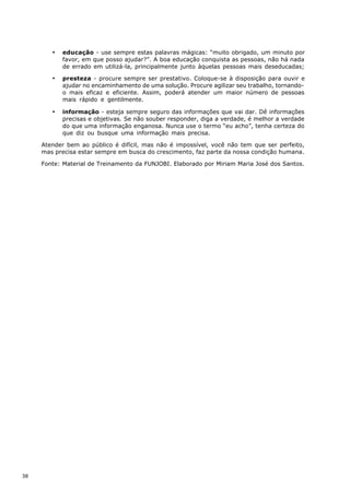 ·   educação - use sempre estas palavras mágicas: “muito obrigado, um minuto por
            favor, em que posso ajudar?”. A boa educação conquista as pessoas, não há nada
            de errado em utilizá-la, principalmente junto àquelas pessoas mais deseducadas;

        ·   presteza - procure sempre ser prestativo. Coloque-se à disposição para ouvir e
            ajudar no encaminhamento de uma solução. Procure agilizar seu trabalho, tornando-
            o mais eficaz e eficiente. Assim, poderá atender um maior número de pessoas
            mais rápido e gentilmente.

        ·   informação - esteja sempre seguro das informações que vai dar. Dê informações
            precisas e objetivas. Se não souber responder, diga a verdade, é melhor a verdade
            do que uma informação enganosa. Nunca use o termo “eu acho”, tenha certeza do
            que diz ou busque uma informação mais precisa.

     Atender bem ao público é difícil, mas não é impossível, você não tem que ser perfeito,
     mas precisa estar sempre em busca do crescimento, faz parte da nossa condição humana.

     Fonte: Material de Treinamento da FUNJOBI. Elaborado por Miriam Maria José dos Santos.




38
 