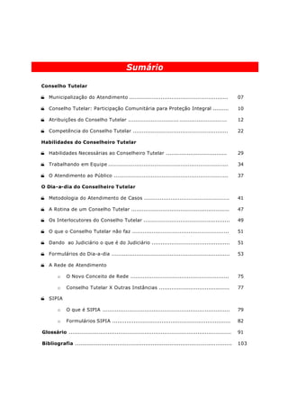 Sumário

Conselho Tutelar

· Municipalização do Atendimento ........................................................                07

· Conselho Tutelar: Participação Comunitária para Proteção Integral .........                            10

· Atribuições do Conselho Tutelar ............................. ...........................              12

· Competência do Conselho Tutelar ......................................................                 22

Habilidades do Conselheiro Tutelar

· Habilidades Necessárias ao Conselheiro Tutelar ...................................                     29

· Trabalhando em Equipe ....................................................................             34

· O Atendimento ao Público .................................................................             37

O Dia-a-dia do Conselheiro Tutelar

· Metodologia do Atendimento de Casos ................................................                   41

· A Rotina de um Conselho Tutelar ........................................................               47

· Os Interlocutores do Conselho Tutelar .................................................                49

· O que o Conselho Tutelar não faz .......................................................               51

· Dando ao Judiciário o que é do Judiciário ............................................                 51

· Formulários do Dia-a-dia ...................................................................           53

· A Rede de Atendimento

        o    O Novo Conceito de Rede ........................................................            75

        o    Conselho Tutelar X Outras Instâncias ........................................               77

· SIPIA

        o    O que é SIPIA ........................................................................      79

        o    Formulários SIPIA ...................................................................       82

Glossário ............................................................................................   91

Bibliografia .........................................................................................   103
 