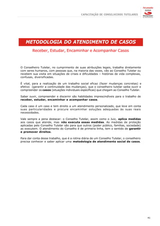 METODOLOGIA DO ATENDIMENTO DE CASOS
        Receber, Estudar, Encaminhar e Acompanhar Casos



O Conselheiro Tutelar, no cumprimento de suas atribuições legais, trabalha diretamente
com seres humanos, com pessoas que, na maioria das vezes, vão ao Conselho Tutelar ou
recebem sua visita em situações de crises e dificuldades – histórias de vida complexas,
confusas, diversificadas.

É vital, para a realização de um trabalho social eficaz (fazer mudanças concretas) e
efetivo (garantir a continuidade das mudanças), que o conselheiro tutelar saiba ouvir e
compreender os casos (situações individuais específicas) que chegam ao Conselho Tutelar.

Saber ouvir, compreender e discernir são habilidades imprescindíveis para o trabalho de
receber, estudar, encaminhar e acompanhar casos.

Cada caso é um caso e tem direito a um atendimento personalizado, que leve em conta
suas particularidades e procure encaminhar soluções adequadas às suas reais
necessidades.

Vale sempre a pena destacar: o Conselho Tutelar, assim como o Juiz, aplica medidas
aos casos que atende, mas não executa essas medidas. As medidas de proteção
aplicadas pelo Conselho Tutelar são para que outros (poder público, famílias, sociedade)
as executem. O atendimento do Conselho é de primeira linha, tem o sentido de garantir
e promover direitos.

Para dar conta desse trabalho, que é a rotina diária de um Conselho Tutelar, o conselheiro
precisa conhecer e saber aplicar uma metodologia de atendimento social de casos.




                                                                                             41
 