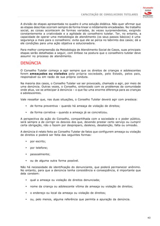 A divisão de etapas apresentada no quadro é uma solução didática. Não quer afirmar que
as etapas descritas ocorram sempre de forma linear e nitidamente encadeadas. No trabalho
social, as coisas acontecem de formas variadas, às vezes surpreendentes, exigindo
constantemente a criatividade e a agilidade do conselheiro tutelar. Ter, no entanto, a
capacidade de operar uma metodologia de atendimento (os seus passos básicos) é uma
segurança a mais para o conselheiro: evita que ele se perca no labirinto dos casos; dá a
ele condições para uma ação objetiva e solucionadora.

Para melhor compreensão da Metodologia de Atendimento Social de Casos, suas principais
etapas serão detalhadas a seguir, com ênfase na postura que o conselheiro tutelar deve
assumir no processo de atendimento.

DENÚNCIA
O Conselho Tutelar começa a agir sempre que os direitos de crianças e adolescentes
forem ameaçados ou violados pela própria sociedade, pelo Estado, pelos pais,
responsável ou em razão de sua própria conduta.

Na maioria dos casos, o Conselho Tutelar vai ser provocado, chamado a agir, por meio de
uma denúncia. Outras vezes, o Conselho, sintonizado com os problemas da comunidade
onde atua, vai se antecipar à denúncia – o que faz uma enorme diferença para as crianças
e adolescentes.

Vale ressaltar que, nas duas situações, o Conselho Tutelar deverá agir com presteza:

   ·   de forma preventiva - quando há ameaça de violação de direitos;

   ·   de forma corretiva - quando a ameaça já se concretizou.

A perspectiva da ação do Conselho, compartilhada com a sociedade e o poder público,
será sempre a de corrigir os desvios dos que, devendo prestar certo serviço ou cumprir
certa obrigação, não o fazem por despreparo, desleixo, desatenção, falta ou omissão.

A denúncia é relato feito ao Conselho Tutelar de fatos que configurem ameaça ou violação
de direitos e poderá ser feita das seguintes formas:

   ·   por escrito;

   ·   por telefone;

   ·   pessoalmente;

   ·   ou de alguma outra forma possível.

Não há necessidade de identificação do denunciante, que poderá permanecer anônimo.
No entanto, para que a denúncia tenha consistência e conseqüência, é importante que
dela constem:

   ·   qual a ameaça ou violação de direitos denunciada;

   ·   nome da criança ou adolescente vítima de ameaça ou violação de direitos;

   ·   o endereço ou local da ameaça ou violação de direitos;

   ·   ou, pelo menos, alguma referência que permita a apuração da denúncia.




                                                                                           43
 