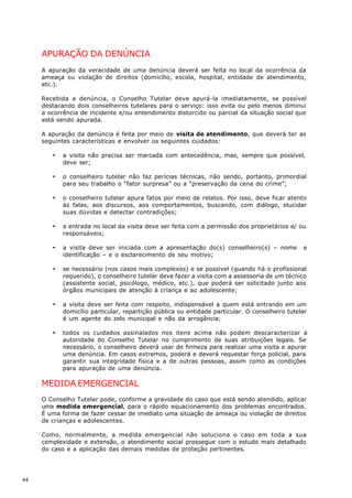 APURAÇÃO DA DENÚNCIA
     A apuração da veracidade de uma denúncia deverá ser feita no local da ocorrência da
     ameaça ou violação de direitos (domicílio, escola, hospital, entidade de atendimento,
     etc.).

     Recebida a denúncia, o Conselho Tutelar deve apurá-la imediatamente, se possível
     destacando dois conselheiros tutelares para o serviço: isso evita ou pelo menos diminui
     a ocorrência de incidente e/ou entendimento distorcido ou parcial da situação social que
     está sendo apurada.

     A apuração da denúncia é feita por meio de visita de atendimento, que deverá ter as
     seguintes características e envolver os seguintes cuidados:

        ·   a visita não precisa ser marcada com antecedência, mas, sempre que possível,
            deve ser;

        ·   o conselheiro tutelar não faz perícias técnicas, não sendo, portanto, primordial
            para seu trabalho o “fator surpresa” ou a “preservação da cena do crime”;

        ·   o conselheiro tutelar apura fatos por meio de relatos. Por isso, deve ficar atento
            às falas, aos discursos, aos comportamentos, buscando, com diálogo, elucidar
            suas dúvidas e detectar contradições;

        ·   a entrada no local da visita deve ser feita com a permissão dos proprietários e/ ou
            responsáveis;

        ·   a visita deve ser iniciada com a apresentação do(s) conselheiro(s) – nome           e
            identificação – e o esclarecimento de seu motivo;

        ·   se necessário (nos casos mais complexos) e se possível (quando há o profissional
            requerido), o conselheiro tutelar deve fazer a visita com a assessoria de um técnico
            (assistente social, psicólogo, médico, etc.), que poderá ser solicitado junto aos
            órgãos municipais de atenção à criança e ao adolescente;

        ·   a visita deve ser feita com respeito, indispensável a quem está entrando em um
            domicílio particular, repartição pública ou entidade particular. O conselheiro tutelar
            é um agente do zelo municipal e não da arrogância;

        ·   todos os cuidados assinalados nos itens acima não podem descaracterizar a
            autoridade do Conselho Tutelar no cumprimento de suas atribuições legais. Se
            necessário, o conselheiro deverá usar de firmeza para realizar uma visita e apurar
            uma denúncia. Em casos extremos, poderá e deverá requestar força policial, para
            garantir sua integridade física e a de outras pessoas, assim como as condições
            para apuração de uma denúncia.

     MEDIDA EMERGENCIAL
     O Conselho Tutelar pode, conforme a gravidade do caso que está sendo atendido, aplicar
     uma medida emergencial, para o rápido equacionamento dos problemas encontrados.
     É uma forma de fazer cessar de imediato uma situação de ameaça ou violação de direitos
     de crianças e adolescentes.

     Como, normalmente, a medida emergencial não soluciona o caso em toda a sua
     complexidade e extensão, o atendimento social prossegue com o estudo mais detalhado
     do caso e a aplicação das demais medidas de proteção pertinentes.




44
 