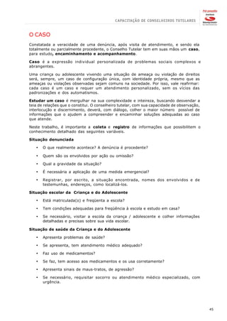 O CASO
Constatada a veracidade de uma denúncia, após visita de atendimento, e sendo ela
totalmente ou parcialmente procedente, o Conselho Tutelar tem em suas mãos um caso,
para estudo, encaminhamento e acompanhamento.

Caso é a expressão individual personalizada de problemas sociais complexos e
abrangentes.

Uma criança ou adolescente vivendo uma situação de ameaça ou violação de direitos
será, sempre, um caso de configuração única, com identidade própria, mesmo que as
ameaças ou violações observadas sejam comuns na sociedade. Por isso, vale reafirmar:
cada caso é um caso e requer um atendimento personalizado, sem os vícios das
padronizações e dos automatismos.

Estudar um caso é mergulhar na sua complexidade e inteireza, buscando desvendar a
teia de relações que o constitui. O conselheiro tutelar, com sua capacidade de observação,
interlocução e discernimento, deverá, com diálogo, colher o maior número possível de
informações que o ajudem a compreender e encaminhar soluções adequadas ao caso
que atende.

Neste trabalho, é importante a coleta e registro de informações que possibilitem o
conhecimento detalhado das seguintes variáveis.

Situação denunciada

   ·   O que realmente acontece? A denúncia é procedente?

   ·   Quem são os envolvidos por ação ou omissão?

   ·   Qual a gravidade da situação?

   ·   É necessária a aplicação de uma medida emergencial?

   ·   Registrar, por escrito, a situação encontrada, nomes dos envolvidos e de
       testemunhas, endereços, como localizá-los.

Situação escolar da Criança e do Adolescente

   ·   Está matriculada(o) e freqüenta a escola?

   ·   Tem condições adequadas para freqüência à escola e estudo em casa?

   ·   Se necessário, visitar a escola da criança / adolescente e colher informações
       detalhadas e precisas sobre sua vida escolar.

Situação de saúde da Criança e do Adolescente

   ·   Apresenta problemas de saúde?

   ·   Se apresenta, tem atendimento médico adequado?

   ·   Faz uso de medicamentos?

   ·   Se faz, tem acesso aos medicamentos e os usa corretamente?

   ·   Apresenta sinais de maus-tratos, de agressão?

   ·   Se necessário, requisitar socorro ou atendimento médico especializado, com
       urgência.




                                                                                             45
 