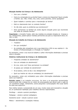 Situação familiar da Criança e do Adolescente

        ·   Vive com a família?

        ·   Como é a composição de sua família? Qual o número de integrantes? Quem compõe
            a família: pai, mãe, irmãos, tios, avós, outros parentes, outros agregados?

        ·   Quem trabalha e contribui para a manutenção da família?

        ·   Está se relacionando bem no contexto familiar?

        ·   Se não está, quais os problemas que aconteceram?

        ·   Deve permanecer na família? Ou existe alguma situação grave que recomende
            sua saída do contexto familiar?

     Importante: o Conselho Tutelar, além das medidas de proteção dirigidas às Crianças e
     aos Adolescentes, poderá aplicar medidas pertinentes aos pais ou responsável (ECA, art.
     129 I a VII).

     Situação de trabalho da Criança e do Adolescente

        ·   Trabalha?

        ·   Em que condições?

        ·   As condições são compatíveis com o que determina o ECA no seu capítulo V – Do
            Direito à Profissionalização e à Proteção no Trabalho?

     Se necessário, visitar o seu local de trabalho e colher informações detalhadas e precisas
     sobre a situação.

     Histórico institucional da Criança e do Adolescente

        ·   Freqüenta entidade de atendimento?

        ·   Vive em entidade de atendimento?

        ·   Se vive, como vive? Deve permanecer na entidade?

        ·   Já passou por entidade de atendimento?

        ·   Se já passou, como se deu o seu desligamento?

        ·   Qual sua história de vida em entidade(s) de atendimento?

     Se necessário, visitar a(s) entidade(s) para colher informações detalhadas e precisas
     sobre sua trajetória.

     Estudar casos é um trabalho minucioso. Os itens e as perguntas apresentadas
     anteriormente são o esboço de um roteiro de preocupações que devem guiar a ação de
     um conselheiro tutelar. Certamente, outras perguntas e preocupações irão surgir diante
     de cada caso específico.

     Para melhor estudo e compreensão de um caso, muitas vezes será necessária a atuação
     de um profissional habilitado para trabalhos técnicos especializados.

     Psicólogo – estudo e parecer psicológico.

     Pedagogo – estudo e parecer pedagógico.

     Assistente social – estudo e parecer social.

     Médico – atendimento e avaliações médicas.



46
 