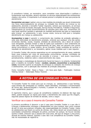 O conselheiro tutelar, se necessário, para completar suas observações e análises e
fundamentar suas decisões, deverá requisitar os serviços especializados dos profissionais
citados e de outros. O importante é um estudo preciso e completo do caso que precisa de
atendimento.

Encaminhar um caso é aplicar uma ou mais medidas de proteção que atuem diretamente
nos focos desencadeadores da ameaça ou violação dos direitos da criança ou do
adolescente, devendo o Conselho Tutelar requisitar, sempre que necessário, os serviços
públicos nas áreas de Saúde, Educação, Serviço Social, Previdência, Trabalho e Segurança,
indispensáveis ao correto encaminhamento de soluções para cada caso. Encaminhar um
caso pode significar também a aplicação de medidas pertinentes aos pais ou responsável
pela criança ou adolescente, o que, muitas vezes, torna-se vital para o completo
atendimento da criança ou adolescente.

Acompanhar o caso é garantir o cumprimento das medidas de proteção aplicadas e
zelar pela efetividade do atendimento prestado, evitando que qualquer uma das partes
envolvidas (família, escola, hospital, entidade de atendimento, etc.) deixe de cumprir
suas obrigações, fazendo romper a rede de ações que sustentam o bom andamento de
cada caso específico. O bom acompanhamento de caso, feito em parceira com outros
atores comunitários e o poder público, dá ao Conselho Tutelar condições de verificar o
resultado do atendimento e, se necessário, aplicar novas medidas que o caso requerer.

O Conselho Tutelar não precisa especializar-se em acompanhamento de casos, podendo
fazer esse trabalho por meio de associações comunitárias, igrejas, entidades de
atendimento e órgãos públicos de atenção à criança – aos quais requisitará,
periodicamente, relatórios sobre o desenvolvimento dos casos.

Saber manejar a metodologia de Atendimento Social de Casos é, no entanto, fundamental
para o trabalho do Conselho Tutelar: receber, estudar, encaminhar e acompanhar
casos, buscando superar as situações de ameaças ou violações dos direitos de crianças
e adolescentes, com a aplicação das medidas de proteção adequadas.

Fonte: Conselho Tutelar Passo a Passo – Um Guia para Ação – Publicação: Instituto
Telemig Celular – Elaboração Modus Faciendi.



          A ROTINA DE UM CONSELHO TUTELAR
“O Conselho Tutelar foi criado para que as crianças, os adolescentes e suas famílias,
cujos direitos são ameaçados ou violados, sejam atendidos, orientados e encaminhados
de forma ágil, desburocratizada e humana, e possam ter seus problemas resolvidos o
mais rapidamente possível.“

O regimento interno, que o grupo de conselheiros tutelares irá elaborar tão logo seja
eleito, poderá estipular as regras para fazer o atendimento dos casos que lhe chegam,
seguindo passos lógicos de tomada de decisão, como a seguir.

Verificar se o caso é mesmo do Conselho Tutelar
A primeira providência é discernir o que é caso para Conselho Tutelar e o que não é.
Crianças e adolescentes vitimados e desatendidos em seus direitos, bem como crianças
de até 12 anos que praticam infrações, são responsabilidade do Conselho Tutelar. Casos
de adolescentes que fazem os outros de vítimas, não. Estes devem ser encaminhados às
autoridades competentes (delegado de polícia, promotor de justiça). Se houver dúvidas
quanto à idade, presumir que a pessoa tem onze anos, até que se chegue a uma prova,
através de exames médicos. Quando o caso não é da competência do Conselho Tutelar,
não há necessidade de registrá-lo.



                                                                                            47
 