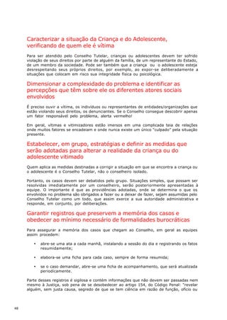 Caracterizar a situação da Criança e do Adolescente,
     verificando de quem ele é vítima
     Para ser atendido pelo Conselho Tutelar, crianças ou adolescentes devem ter sofrido
     violação de seus direitos por parte de alguém da família, de um representante do Estado,
     de um membro da sociedade. Pode ser também que a criança ou o adolescente esteja
     desrespeitando seus próprios direitos, por exemplo, ao expor-se deliberadamente a
     situações que colocam em risco sua integridade física ou psicológica.

     Dimensionar a complexidade do problema e identificar as
     percepções que têm sobre ele os diferentes atores sociais
     envolvidos
     É preciso ouvir a vítima, os indivíduos ou representantes de entidades/organizações que
     estão violando seus direitos, os denunciantes. Se o Conselho consegue descobrir apenas
     um fator responsável pelo problema, alerta vermelho!

     Em geral, vítimas e vitimizadores estão imersos em uma complicada teia de relações
     onde muitos fatores se encadeiam e onde nunca existe um único “culpado” pela situação
     presente.

     Estabelecer, em grupo, estratégias e definir as medidas que
     serão adotadas para alterar a realidade da criança ou do
     adolescente vitimado
     Quem aplica as medidas destinadas a corrigir a situação em que se encontra a criança ou
     o adolescente é o Conselho Tutelar, não o conselheiro isolado.

     Portanto, os casos devem ser debatidos pelo grupo. Situações simples, que possam ser
     resolvidas imediatamente por um conselheiro, serão posteriormente apresentadas à
     equipe. O importante é que as providências adotadas, onde se determina o que os
     envolvidos no problema são obrigados a fazer ou a deixar de fazer, sejam assumidas pelo
     Conselho Tutelar como um todo, que assim exerce a sua autoridade administrativa e
     responde, em conjunto, por deliberações.

     Garantir registros que preservem a memória dos casos e
     obedecer ao mínimo necessário de formalidades burocráticas
     Para assegurar a memória dos casos que chegam ao Conselho, em geral as equipes
     assim procedem:

        ·   abre-se uma ata a cada manhã, instalando a sessão do dia e registrando os fatos
            resumidamente;

        ·   elabora-se uma ficha para cada caso, sempre de forma resumida;

        ·   se o caso demandar, abre-se uma ficha de acompanhamento, que será atualizada
            periodicamente.

     Parte desses registros é sigilosa e contém informações que não devem ser passadas nem
     mesmo à Justiça, sob pena de se desobedecer ao artigo 154, do Código Penal: “revelar
     alguém, sem justa causa, segredo de que se tem ciência em razão de função, ofício ou




48
 