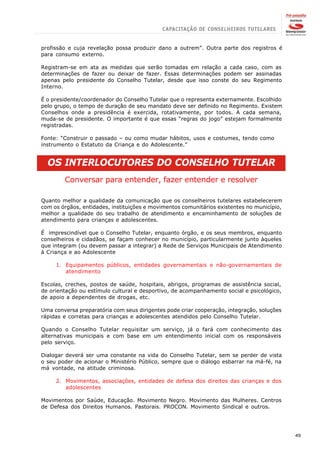 profissão e cuja revelação possa produzir dano a outrem”. Outra parte dos registros é
para consumo externo.

Registram-se em ata as medidas que serão tomadas em relação a cada caso, com as
determinações de fazer ou deixar de fazer. Essas determinações podem ser assinadas
apenas pelo presidente do Conselho Tutelar, desde que isso conste do seu Regimento
Interno.

É o presidente/coordenador do Conselho Tutelar que o representa externamente. Escolhido
pelo grupo, o tempo de duração de seu mandato deve ser definido no Regimento. Existem
Conselhos onde a presidência é exercida, rotativamente, por todos. A cada semana,
muda-se de presidente. O importante é que essas “regras do jogo” estejam formalmente
registradas.

Fonte: “Construir o passado – ou como mudar hábitos, usos e costumes, tendo como
instrumento o Estatuto da Criança e do Adolescente.”


  OS INTERLOCUTORES DO CONSELHO TUTELAR
        Conversar para entender, fazer entender e resolver

Quanto melhor a qualidade da comunicação que os conselheiros tutelares estabelecerem
com os órgãos, entidades, instituições e movimentos comunitários existentes no município,
melhor a qualidade do seu trabalho de atendimento e encaminhamento de soluções de
atendimento para crianças e adolescentes.

É imprescindível que o Conselho Tutelar, enquanto órgão, e os seus membros, enquanto
conselheiros e cidadãos, se façam conhecer no município, particularmente junto àqueles
que integram (ou devem passar a integrar) a Rede de Serviços Municipais de Atendimento
à Criança e ao Adolescente

     1. Equipamentos públicos, entidades governamentais e não-governamentais de
        atendimento

Escolas, creches, postos de saúde, hospitais, abrigos, programas de assistência social,
de orientação ou estímulo cultural e desportivo, de acompanhamento social e psicológico,
de apoio a dependentes de drogas, etc.

Uma conversa preparatória com seus dirigentes pode criar cooperação, integração, soluções
rápidas e corretas para crianças e adolescentes atendidos pelo Conselho Tutelar.

Quando o Conselho Tutelar requisitar um serviço, já o fará com conhecimento das
alternativas municipais e com base em um entendimento inicial com os responsáveis
pelo serviço.

Dialogar deverá ser uma constante na vida do Conselho Tutelar, sem se perder de vista
o seu poder de acionar o Ministério Público, sempre que o diálogo esbarrar na má-fé, na
má vontade, na atitude criminosa.

     2. Movimentos, associações, entidades de defesa dos direitos das crianças e dos
        adolescentes

Movimentos por Saúde, Educação. Movimento Negro. Movimento das Mulheres. Centros
de Defesa dos Direitos Humanos. Pastorais. PROCON. Movimento Sindical e outros.




                                                                                            49
 