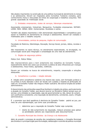 São aliados importantes na construção de uma política municipal de atendimento à criança
     e ao adolescente. Devem ser mapeados pelos Conselhos Tutelares visitados, para
     conhecimento mútuo e discussões de linhas de cooperação e trabalhos conjuntos. Têm
     grande capacidade de mobilização social.

           3. Entidades empresariais, clubes de serviços, lideranças empresariais

     Associações empresariais. Industriais. Banqueiros. Fundações empresariais. ROTARY.
     LIONS. SESI. SENAI. SESC. Comerciantes. Ruralistas e outros.

     Também são aliados importantes e têm demonstrado disponibilidade e competência para
     apoiar os trabalhos de atendimento às crianças e adolescentes. Devem ser visitados e
     mobilizados para o trabalho conjunto.

           4. Universidades, centros de pesquisa, órgãos de comunicação

     Faculdade de Medicina, Odontologia, Educação, Serviço Social, jornais, rádios, revistas e
     outros.

     São importantes no apoio técnico, no atendimento especializado, na divulgação, na
     comunicação social para integração e consolidação de uma rede de atendimento.

           5. Órgãos de segurança pública

     Polícia Civil. Polícia Militar.

     São imprescindíveis para o bom andamento dos trabalhos do Conselho Tutelar,
     especialmente diante dos casos que envolvem a prática de atos infracionais por crianças
     e adolescentes, maus-tratos, agressões, violências.

     Devem ser visitados na busca de entendimento, respeito, cooperação e soluções
     adequadas.

           6. Conselheiros e juristas – relação delicada

     A relação entre conselheiros tutelares (na maioria das vezes, sem formação jurídica) e
     os juristas é muito delicada e deve ser tecida com cuidado e respeito às atribuições de
     cada um. O Conselho Tutelar não integra o Poder Judiciário. Ele exerce funções de caráter
     administrativo.

     O discernimento das atribuições específicas facilitará o trabalho de ambos, particularmente
     a atuação do Conselho Tutelar, que deverá recorrer ao Ministério Público sempre que um
     serviço, uma entidade ou organização, seja ela governamental ou não, deixar de cumprir,
     sem justificativa consistente, uma requisição de atendimento, cometendo, assim, infração
     administrativa.

     É o promotor que dará seqüência à denúncia do Conselho Tutelar: pedirá ao juiz, por
     meio de uma representação, que tome suas providências:

                 ·   determine que a requisição do Conselho Tutelar seja cumprida;

                 ·   diante do não-cumprimento da requisição, instaure processo para aplicar
                     as penalidades cabíveis aos responsáveis pelo descumprimento.

           7. Conselho Municipal dos Direitos da Criança e do Adolescente

     Além de presidir o processo de escolha dos conselheiros tutelares, o Conselho Municipal
     dos Direitos é o principal órgão para formulação, deliberação e controle da política municipal


50
 