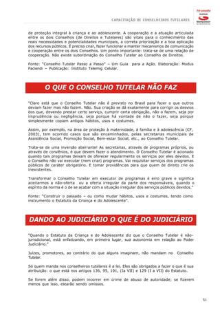 de proteção integral à criança e ao adolescente. A cooperação e a atuação articulada
entre os dois Conselhos (de Direitos e Tutelares) são vitais para o conhecimento das
reais necessidades e potencialidades municipais, a correta priorização e a boa aplicação
dos recursos públicos. É preciso criar, fazer funcionar e manter mecanismos de comunicação
e cooperação entre os dois Conselhos. Um ponto importante: trata-se de uma relação de
cooperação. Não existe subordinação do Conselho Tutelar ao Conselho de Direitos.

Fonte: “Conselho Tutelar Passo a Passo” – Um Guia       para a Ação. Elaboração: Modus
Faciendi – Publicação: Instituto Telemig Celular.




         O QUE O CONSELHO TUTELAR NÃO FAZ

“Claro está que o Conselho Tutelar não é previsto no Brasil para fazer o que outros
deviam fazer mas não fazem. Não. Sua criação se dá exatamente para corrigir os desvios
dos que, devendo prestar certo serviço, cumprir certa obrigação, não o fazem, seja por
imprudência ou negligência, seja porque há vontade de não o fazer, seja porque
simplesmente copiam antigos hábitos, usos e costumes.

Assim, por exemplo, na área de proteção à maternidade, à família e à adolescência (CF,
2003), tem ocorrido casos que são encaminhados, pelas secretarias municipais de
Assistência Social, Promoção Social, Bem-estar Social, etc., ao Conselho Tutelar.

Trata-se de uma inversão aberrante! As secretarias, através de programas próprios, ou
através de convênios, é que devem fazer o atendimento. O Conselho Tutelar é acionado
quando tais programas deixam de oferecer regularmente os serviços por eles devidos. E
o Conselho não vai executar (nem criar) programas. Vai requisitar serviços dos programas
públicos de caráter obrigatório. E tomar providências para que quem de direito crie os
inexistentes.

Transformar o Conselho Tutelar em executor de programas é erro grave e significa
aceitarmos a não-oferta ou a oferta irregular da parte dos responsáveis, quando o
espírito da norma é o de se acabar com a situação irregular dos serviços públicos devidos.”

Fonte: “Construir o passado – ou como mudar hábitos, usos e costumes, tendo como
instrumento o Estatuto da Criança e do Adolescente”.




DANDO AO JUDICIÁRIO O QUE É DO JUDICIÁRIO

“Quando o Estatuto da Criança e do Adolescente diz que o Conselho Tutelar é não-
jurisdicional, está enfatizando, em primeiro lugar, sua autonomia em relação ao Poder
Judiciário.”

Juízes, promotores, ao contrário do que alguns imaginam, não mandam no           Conselho
Tutelar.

Só quem manda nos conselheiros tutelares é a lei. Eles são obrigados a fazer o que é sua
atribuição: o que está nos artigos 136, 95, 101, (Ia VII) e 129 (I a VII) do Estatuto.

Se forem além disso, podem incorrer em crime de abuso de autoridade; se fizerem
menos que isso, estarão sendo omissos.



                                                                                              51
 