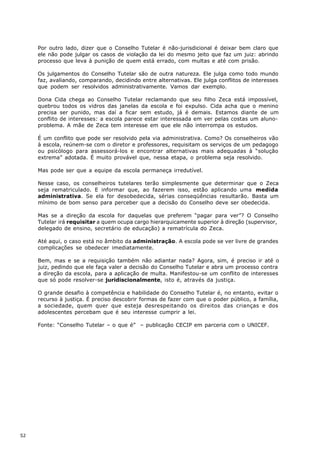 Por outro lado, dizer que o Conselho Tutelar é não-jurisdicional é deixar bem claro que
     ele não pode julgar os casos de violação da lei do mesmo jeito que faz um juiz: abrindo
     processo que leva à punição de quem está errado, com multas e até com prisão.

     Os julgamentos do Conselho Tutelar são de outra natureza. Ele julga como todo mundo
     faz, avaliando, comparando, decidindo entre alternativas. Ele julga conflitos de interesses
     que podem ser resolvidos administrativamente. Vamos dar exemplo.

     Dona Cida chega ao Conselho Tutelar reclamando que seu filho Zeca está impossível,
     quebrou todos os vidros das janelas da escola e foi expulso. Cida acha que o menino
     precisa ser punido, mas daí a ficar sem estudo, já é demais. Estamos diante de um
     conflito de interesses: a escola parece estar interessada em ver pelas costas um aluno-
     problema. A mãe de Zeca tem interesse em que ele não interrompa os estudos.

     É um conflito que pode ser resolvido pela via administrativa. Como? Os conselheiros vão
     à escola, reúnem-se com o diretor e professores, requisitam os serviços de um pedagogo
     ou psicólogo para assessorá-los e encontrar alternativas mais adequadas à “solução
     extrema” adotada. É muito provável que, nessa etapa, o problema seja resolvido.

     Mas pode ser que a equipe da escola permaneça irredutível.

     Nesse caso, os conselheiros tutelares terão simplesmente que determinar que o Zeca
     seja rematriculado. E informar que, ao fazerem isso, estão aplicando uma medida
     administrativa. Se ela for desobedecida, sérias conseqüências resultarão. Basta um
     mínimo de bom senso para perceber que a decisão do Conselho deve ser obedecida.

     Mas se a direção da escola for daquelas que preferem “pagar para ver”? O Conselho
     Tutelar irá requisitar a quem ocupa cargo hierarquicamente superior à direção (supervisor,
     delegado de ensino, secretário de educação) a rematrícula do Zeca.

     Até aqui, o caso está no âmbito da administração. A escola pode se ver livre de grandes
     complicações se obedecer imediatamente.

     Bem, mas e se a requisição também não adiantar nada? Agora, sim, é preciso ir até o
     juiz, pedindo que ele faça valer a decisão do Conselho Tutelar e abra um processo contra
     a direção da escola, para a aplicação de multa. Manifestou-se um conflito de interesses
     que só pode resolver-se juridiscionalmente, isto é, através da justiça.

     O grande desafio à competência e habilidade do Conselho Tutelar é, no entanto, evitar o
     recurso à justiça. É preciso descobrir formas de fazer com que o poder público, a família,
     a sociedade, quem quer que esteja desrespeitando os direitos das crianças e dos
     adolescentes percebam que é seu interesse cumprir a lei.

     Fonte: “Conselho Tutelar – o que é” – publicação CECIP em parceria com o UNICEF.




52
 