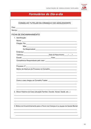 Formulários do Dia-a-dia


        CONSELHO TUTELAR DA CRIANÇA E DO ADOLESCENTE

Para: ___________________________________________________________________
Serviço: _________________________________________________________________

FICHA DE ENCAMINHAMENTO
  1. Identificação:
     Nome: ____________________________________________________________
     Filiação: Pai:________________________________________________________
              Mãe:_______________________________________________________
              Ou Responsável:_____________________________________________
     Endereço:__________________________________________________________
     Telefone:____________________________Data de Nascimento:____/____/_____
     Escola: _______________________________ Ciclo:________________________
     Conselheiros Responsáveis pelo caso: ___________________________________
     __________________________________________________________________
     Processo nº:________________________________________________________
     Motivo de Abertura de Processo no Conselho:_____________________________
     __________________________________________________________________
     __________________________________________________________________
     __________________________________________________________________
     Como o caso chegou ao Conselho Tutelar: ________________________________
     __________________________________________________________________
     __________________________________________________________________
     __________________________________________________________________
  2. Breve Histórico do Caso (situação Familiar, Escolar, Social, Saúde, etc...)
  _____________________________________________________________________
  _____________________________________________________________________
  _____________________________________________________________________
  _____________________________________________________________________
  3. Motivo do Encaminhamento para o Fórum da Criança e/ ou equipe de Saúde Mental
  _____________________________________________________________________
  _____________________________________________________________________
    ____________________________________________________________________




                                                                                     53
 