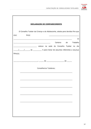 DECLARAÇÃO DE COMPARECIMENTO



       O Conselho Tutelar da Criança e do Adolescente, atesta para devidos fins que

o(a)              Sr(a)                        _______________________________

____________________________________________________________                         CI

______________________________________                 Carteira       de        Trabalho

________________________         esteve   na   sede   do   Conselho   Tutelar   no   dia

_____/_____/_____, às _________ h para tratar de assuntos referentes a seu/sua

filho(a).



_________________________, _____ de __________________ de _____



                               Conselheiros Tutelares:

            ______________________________________________________



            ______________________________________________________



            ______________________________________________________



            ______________________________________________________



            ______________________________________________________




                                                                                           57
 