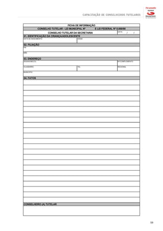 FICHA DE INFORMAÇÃO
                CONSELHO TUTELAR - LEI MUNICIPAL Nº     E LEI FEDERAL Nº 8.069/90
                                                                           DATA:
                   CONSELHO TUTELAR DA SECRETARIA                                     /     /
01. IDENTIFICAÇÃO DA CRIANÇA/ADOLESCENTE
DATA DE NASCIMENTO                           IDADE


02. FILIAÇÃO
PAI


MÃE


03. ENDEREÇO
(RUA/AV/BECO)                                                              Nº/COMPLEMENTO


VILA/BAIRRO                                  TEL                           REGIONAL


MUNICIPIO


04. FATOS




CONSELHEIRO (A) TUTELAR




                                                                                                59
 