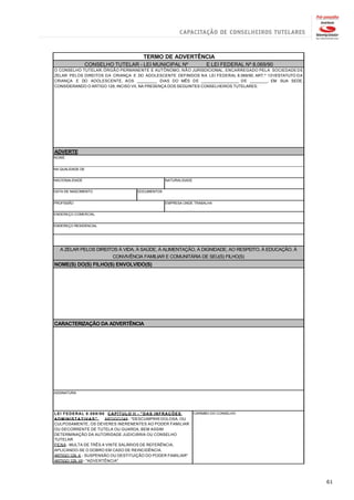 TERMO DE ADVERTÊNCIA
                CONSELHO TUTELAR - LEI MUNICIPAL Nº                   E LEI FEDERAL Nº 8.069/90
O CONSELHO TUTELAR, ÓRGÃO PERMANENTE E AUTÔNOMO, N Ã O JURISDICIONAL, ENCARREGADO PELA SOCIEDADE DE
ZELAR PELOS DIREITOS DA CRIANÇA E DO ADOLESCENTE DEFINIDOS NA LEI FEDERAL 8.069/90, ART.º 131/ESTATUTO DA
CRIANÇA E DO ADOLESCENTE, AOS _________ DIAS DO MÊS DE _________________ DE ________, EM SUA SEDE,
CONSIDERANDO O ARTIGO 129, INCISO VII, NA PRESENÇA DOS SEGUINTES CONSELHEIROS TUTELARES:




ADVERTE
NOME


NA QUALIDADE DE


NACIONALIDADE                                     NATURALIDADE


DATA DE NASCIMENTO                   DOCUMENTOS


PROFISSÃO                                         EMPRESA ONDE TRABALHA


ENDEREÇO COMERCIAL


ENDEREÇO RESIDENCIAL




   A ZELAR PELOS DIREITOS À VIDA, À SAÚDE, À ALIMENTAÇÃO, À DIGNIDADE, AO RESPEITO, À EDUCAÇÃO, À
                       CONVIVÊNCIA FAMILIAR E COMUNITÁRIA DE SEU(S) FILHO(S)
NOME(S) DO(S) FILHO(S) ENVOLVIDO(S)




CARACTERIZAÇÃO DA ADVERTÊNCIA




ASSINATURA




LEI FEDERAL 8.069/90 CAPÍTULO II - "DAS INFRAÇÕES                CARIMBO DO CONSELHO
ADMINISTATIVAS"          ARTIGO 249 - "DESCUMPRIR DOLOSA, OU
CULPOSAMENTE, OS DEVERES INERENENTES AO PODER FAMILIAR
OU DECORRENTE DE TUTELA OU GUARDA, BEM ASSIM
DETERMINAÇÃO DA AUTORIDADE JUDICIÁRIA OU CONSELHO
TUTELAR
PENA - MULTA DE TRÊS A VINTE SALÁRIOS DE REFERÊNCIA,
APLICANDO-SE O DOBRO EM CASO DE REINCIDÊNCIA.
ARTIGO 129, X - SUSPENSÃO OU DESTITUIÇÃO DO PODER FAMILIAR"
ARTIGO 129, VII - "ADVERTÊNCIA"




                                                                                                            61
 