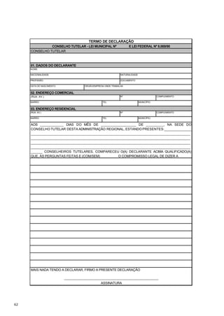 TERMO DE DECLARAÇÃO
               CONSELHO TUTELAR - LEI MUNICIPAL Nº                E LEI FEDERAL Nº 8.069/90
     CONSELHO TUTELAR



     01. DADOS DO DECLARANTE
     NOME

     NACIONALIDADE                                           NATURALIDADE

     PROFISSÃO                                               DOCUMENTO

     DATA DE NASCIMENTO             ÓRGÃO/EMPRESA ONDE TRABALHA


     02. ENDEREÇO COMERCIAL
     (RUA. AV.)                                              Nº                         COMPLEMENTO

     BAIRRO                                     TEL.                        MUNICÍPIO


     03. ENDEREÇO RESIDENCIAL
     (RUA. AV.)                                              Nº                         COMPLEMENTO

     BAIRRO                                     TEL.                        MUNICÍPIO


     AOS ____________ DIAS DO MÊS DE __________________ DE _________, NA SEDE DO
     CONSELHO TUTELAR DESTA ADMINISTRAÇÃO REGIONAL, ESTANDO PRESENTES:______________
     _________________________________________________________________________________
     _________________________________________________________________________________
     _________________________________________________________________________________
     _________________________________________________________________________________
     ______ CONSELHEIROS TUTELARES, COMPARECEU O(A) DECLARANTE ACIMA QUALIFICADO(A)
     QUE, ÀS PERGUNTAS FEITAS E (COM/SEM) _________ O COMPROMISSO LEGAL DE DIZER A




     MAIS NADA TENDO A DECLARAR, FIRMO A PRESENTE DECLARAÇÃO

                          ________________________________________________
                                               ASSINATURA




62
 