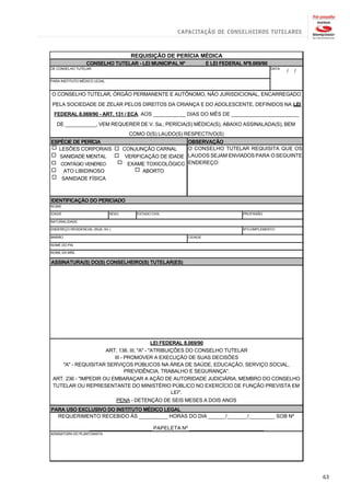 REQUISIÇÃO DE PERÍCIA MÉDICA
                  CONSELHO TUTELAR - LEI MUNICIPAL Nº              E LEI FEDERAL Nº8.069/90
DE CONSELHO TUTELAR                                                                           DATA
                                                                                                     /   /
PARA INSTITUTO MÉDICO LEGAL


O CONSELHO TUTELAR, ÓRGÃO PERMANENTE E AUTÔNOMO, NÃO JURISDICIONAL, ENCARREGADO
PELA SOCIEDADE DE ZELAR PELOS DIREITOS DA CRIANÇA E DO ADOLESCENTE, DEFINIDOS NA LEI
 FEDERAL 8.069/90 - ART. 131 / ECA, AOS ___________ DIAS DO MÊS DE _______________________
   DE ___________, VEM REQUERER DE V. Sa., PERÍCIA(S) MÉDICA(S), ABAIXO ASSINALADA(S), BEM
                                       COMO O(S) LAUDO(S) RESPECTIVO(S)
ESPÉCIE DE PERÍCIA                                         OBSERVAÇÃO
   LESÕES CORPORAIS                  CONJUNÇÃO CARNAL      O CONSELHO TUTELAR REQUISITA QUE OS
   SANIDADE MENTAL                    VERIFICAÇÃO DE IDADE LAUDOS SEJAM ENVIADOS PARA O SEGUINTE
     CONTÁGIO VENÉREO                  EXAME TOXICOLÓGICO ENDEREÇO:
         ATO LIBIDINOSO                     ABORTO
        SANIDADE FÍSICA



IDENTIFICAÇÃO DO PERICIADO
NOME

IDADE                         SEXO       ESTADO CIVIL                            PROFISSÃO

NATURALIDADE

ENDEREÇO RESIDENCIAL (RUA, AV.)                                                  Nº/COMPLEMENTO

BAIRRO                                                    CIDADE

NOME DO PAI

NOME DA MÃE

ASSINATURA(S) DO(S) CONSELHEIRO(S) TUTELAR(ES)




                                            LEI FEDERAL 8.069/90
                      ART. 136, III, "A" - "ATRIBUIÇÕES DO CONSELHO TUTELAR
                         III - PROMOVER A EXECUÇÃO DE SUAS DECISÕES
    "A" - REQUISITAR SERVIÇOS PÚBLICOS NA ÁREA DE SAÚDE, EDUCAÇÃO, SERVIÇO SOCIAL,
                               PREVIDÊNCIA, TRABALHO E SEGURANÇA".
 ART. 236 - "IMPEDIR OU EMBARAÇAR A AÇÃO DE AUTORIDADE JUDICIÁRIA, MEMBRO DO CONSELHO
 TUTELAR OU REPRESENTANTE DO MINISTÉRIO PÚBLICO NO EXERCÍCIO DE FUNÇÃO PREVISTA EM
                                                    LEI".
                                  PENA - DETENÇÃO DE SEIS MESES A DOIS ANOS
PARA USO EXCLUSIVO DO INSTITUTO MÉDICO LEGAL
  REQUERIMENTO RECEBIDO ÀS __________ HORAS DO DIA ______/_______/_________ SOB Nº

                    _____________________ PAPELETA Nº _________________________
ASSINATURA DO PLANTONISTA




                                                                                                             63
 