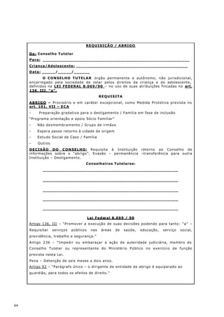 REQUISIÇÃO / ABRIGO

     De: Conselho Tutelar
     Para: _______________________________________________________
     Criança/Adolescente: __________________________________________
     Data: _____/_____/______
            O CONSELHO TUTELAR órgão permanente e autônomo, não jurisdicional,
     encarregado pela sociedade de zelar pelos direitos da criança e do adolescente,
     definidos na LEI FEDERAL 8.069/90 – no uso de suas atribuições fincadas no art.
     136, III, “a”,
                                               REQUISITA
     ABRIGO – Provisório e em caráter excepcional, como Medida Protetiva prevista no
     art. 101, VII – E C A
     -    Preparação gradativa para o desligamento / Família em fase de inclusão
     “Programa orientação e apoio Sócio Familiar”
     -   Não desmembramento / Grupo de irmãos
     -   Espera passe retorno à cidade de origem
     -   Estu do Social de Caso / Família
     -   Outros
     DECISÃO DO CONSELHO: Requisita à Instituição retorno ao Conselho de
     informações sobre o “abrigo”. Evasão – permanência –transferência para outra
     Instituição – Desligamento.
                                    Conselheiros Tutelares:
            _________________ __________________________________


            ___________________________________________________


            ___________________________________________________

            ___________________________________________________

            ___________________________________________________

                                        Lei Federal 8.069 / 90
     Artigo 136, III – “Promover a execução de suas decisões podendo para tanto: “a” –
     Requisitar   serviços   públicos    nas   áreas   de   saúde,   educação,   serviço   social,
     previdência, trabalho e segurança.”
     Artigo 236 – “Impedir ou embaraçar a ação de autoridade judiciária, membro do
     Conselho Tutelar ou representante do Ministério Público no exercício de função
     prevista nesta Lei.
     Pena – Detenção de seis meses a dois anos.
     Artigo 92 – “Parágrafo único – o dirigente de entidade de abrigo é equiparado ao
     gu ardião, para todos os efeitos de direito.”




64
 