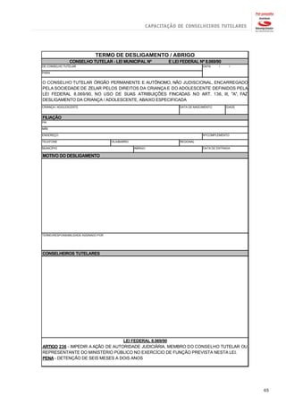 TERMO DE DESLIGAMENTO / ABRIGO
               CONSELHO TUTELAR - LEI MUNICIPAL Nº           E LEI FEDERAL Nº 8.069/90
DE CONSELHO TUTELAR                                                           DATA:    /    /

PARA


O CONSELHO TUTELAR ÓRGÃO PERMANENTE E AUTÔNOMO, NÃO JUDISCIONAL, ENCARREGADO
PELA SOCIEDADE DE ZELAR PELOS DIREITOS DA CRIANÇA E DO ADOLESCENTE DEFINIDOS PELA
LEI FEDERAL 8.069/90, NO USO DE SUAS ATRIBUIÇÕES FINCADAS NO ART. 136, III, "A", FAZ
DESLIGAMENTO DA CRIANÇA / ADOLESCENTE, ABAIXO ESPECIFICADA
CRIANÇA / ADOLESCENTE                                             DATA DE NASCIMENTO       IDADE


FILIAÇÃO
PAI

MÃE

ENDEREÇO                                                                      Nº/COMPLEMENTO

TELEFONE                              VILA/BAIRRO                 REGIONAL

MUNICÍPIO                                           ABRIGO                    DATA DE ENTRADA

MOTIVO DO DESLIGAMENTO




TERMO/RESPONSABILIDADE ASSINADO POR




CONSELHEIROS TUTELARES




                                   LEI FEDERAL 8.069/90
ARTIGO 236 - IMPEDIR A AÇÃO DE AUTORIDADE JUDICIÁRIA, MEMBRO DO CONSELHO TUTELAR OU
REPRESENTANTE DO MINISTÉRIO PÚBLICO NO EXERCÍCIO DE FUNÇÃO PREVISTA NESTA LEI.
PENA - DETENÇÃO DE SEIS MESES A DOIS ANOS




                                                                                                   65
 