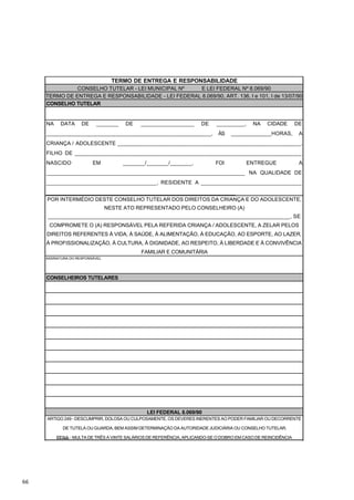 TERMO DE ENTREGA E RESPONSABILIDADE
               CONSELHO TUTELAR - LEI MUNICIPAL Nº    E LEI FEDERAL Nº 8.069/90
     TERMO DE ENTREGA E RESPONSABILIDADE - LEI FEDERAL 8.069/90, ART. 136, I e 101, I de 13/07/90
     CONSELHO TUTELAR


     NA    DATA      DE    _______     DE   _________________        DE    _________,     NA    CIDADE        DE
     ____________________________________________________,                  ÀS   _____________HORAS,           A
     CRIANÇA / ADOLESCENTE __________________________________________________________,
     FILHO DE ________________________________________________________________________
     NASCIDO              EM          _______/_______/_______,             FOI          ENTREGUE               A
     _______________________________________________________________ NA QUALIDADE DE
     ___________________________________, RESIDENTE A ________________________________
     ____________________________________________________________
     POR INTERMÉDIO DESTE CONSELHO TUTELAR DOS DIREITOS DA CRIANÇA E DO ADOLESCENTE,
                                 NESTE ATO REPRESENTADO PELO CONSELHEIRO (A)
     _____________________________________________________________________________, SE
      COMPROMETE O (A) RESPONSÁVEL PELA REFERIDA CRIANÇA / ADOLESCENTE, A ZELAR PELOS
     DIREITOS REFERENTES À VIDA, À SAÚDE, À ALIMENTAÇÃO, À EDUCAÇÃO, AO ESPORTE, AO LAZER,
     À PROFISSIONALIZAÇÃO, À CULTURA, À DIGNIDADE, AO RESPEITO, À LIBERDADE E À CONVIVÊNCIA
                                            FAMILIAR E COMUNITÁRIA
     ASSINATURA DO RESPONSÁVEL




     CONSELHEIROS TUTELARES




                                               LEI FEDERAL 8.069/90
     ARTIGO 249 - DESCUMPRIR, DOLOSA OU CULPOSAMENTE, OS DEVERES INERENTES AO PODER FAMILIAR OU DECORRENTE

            DE TUTELA OU GUARDA, BEM ASSIM DETERMINAÇÃO DA AUTORIDADE JUDICIÁRIA OU CONSELHO TUTELAR.

          PENA - MULTA DE TRÊS A VINTE SALÁRIOS DE REFERÊNCIA, APLICANDO-SE O DOBRO EM CASO DE REINCIDÊNCIA




66
 
