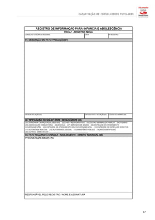 REGISTRO DE INFORMAÇÃO PARA INFÂNCIA E ADOLESCÊNCIA
                                        FICHA 1 - REGISTRO INICIAL
CONSELHO TUTELAR DA REGIONAL                                  DATA                          Nº REGISTRO


01. DESCRIÇÃO DO FATO / VIOLAÇÃO(01)




DATA DA VIOLAÇÃO (02)                                         DATA DO FATO / VIOLAÇÃO(03)   CÓDIGO DO BAIRRO (04)


02. TIPIFICAÇÃO DO SOLICITANTE / DENUNCIANTE (05)
(01) A PRÓPRIA CRIANÇA/ADOLESCENTE (02) PAIS / RESPONSÁVEIS (03) OUTRO MEMBRO DA FAMÍLIA (04) VIZINHO
(05) ASSOCIAÇÃO COMUNITÁRIA (06) ESCOLA (07) SERVIÇOS DE SAÚDE (08) ENTIDADE DE ATENDIMENTO
GOVERNAMENTAL (09) ENTIDADE DE ATENDIMENTO NÃO GOVERNAMENTAL (10) ENTIDADE DE DEFESA DE DIREITOS
(11) AUTORIDADE POLICIAL (12) AUTORIDADE JUDICIAL (13) MINISTÉRIO PÚBLICO   (14) NÃO IDENTIFICADO
(80) OUTROS - ESPECIFICAR: _________________________________________
03. FATO RELATIVO À CRIANÇA / ADOLESCENTE - DIREITO INDIVIDUAL (06)
PROVIDÊNCIAS IMEDIATAS




RESPONSÁVEL PELO REGISTRO / NOME E ASSINATURA




                                                                                                                    67
 