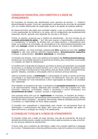 CONSELHO MUNICIPAL DOS DIREITOS E A REDE DE
     ATENDIMENTO
     Os Conselhos de Direitos são identificados como garantia de direitos e instância
     descentralizada do poder. Como tal, representam a perspectiva de novo tipo de sociedade
     com um modelo diferenciado de organização social e de gestão de políticas públicas.

     No desenvolvimento das ações para proteção integral, o que se constata, normalmente,
     é uma superposição de iniciativas e, às vezes, até um antagonismo que paradoxalmente
     costumam ocorrer, gerando uma dispersão de recursos e de forças.

     O ECA, no entanto, preconiza que a “política de atendimento... far-se-á através de um
     conjunto articulado de ações...” (art. 86) para superar a fragmentação, o setorialismo
     e o paralelismo. O Conselho de Direitos tem um papel decisivo e intransferível para
     traçar uma política de articulação, de convergência e de intercomplementariedade que
     gere uma sinergia voltada ao atendimento dos direitos da criança e do adolescente.

     A gestão pública, em nível municipal, proposta pelo ECA, assenta-se num tripé: política
     integral (e não mais políticas setoriais fragmentadas); direcionamento específico
     (crianças e adolescentes); território delimitado (o município).

     O Conselho dos Direitos, como uma instância formuladora das Políticas Sociais básicas,
     assistenciais, de proteção especial e de garantia de direitos, deve corporificar a articulação
     e o trabalho em Rede de Atendimento.

     O Conselho tem a atribuição de assegurar que todos os atores que participam na prestação
     de serviços ou na defesa de direitos tenham voz e voto na formulação de políticas locais
     e no seu controle e monitoramento. Essa política, para ser eficaz, deverá, necessariamente,
     garantir relações, conexões e articulações entre os diversos serviços setoriais.

     Cabe ao Conselho propor a mobilização e a participação de todos os atores envolvidos
     na proteção e no desenvolvimento da criança e do adolescente. Para isso, deve sugerir
     ações combinadas em nível intersetorial e entre organizações do Estado e da sociedade
     civil organizada.

     Para trabalhar na perspectiva de rede, é necessária uma proposta consciente de proteção
     e de desenvolvimento integral, elaborada pelo Conselho. Uma boa proposta tem, bem
     definidos, objetivos, prioridades, metas e resultados a serem alcançados com
     envolvimento de todos – sujeitos, serviços e organizações.

     Uma proposta eficaz tem que ter legitimidade no município. O Conselho de Direitos –
     formado paritariamente por representantes governamentais e não-governamentais, eleitos
     para decidir sobre a proposta –, apresenta, sem dúvida, todas as condições para promover
     o consenso e a legitimidade em torno dessa proposta.

     O Conselho tem competência e legitimidade para manter um permanente fluxo de
     informações e monitoramento das ações, bem como para a articulação das ações de
     desenvolvimento e proteção da criança e do adolescente.

     O CONSELHO TUTELAR E A REDE DE ATENDIMENTO
     O Conselho Tutelar tem o poder de exigir serviços, mas não de executá-los. Na área de
     atenção dos direitos sociais, o poder se encontra onde a ação se executa, ou seja, encontra-
     se nos serviços públicos de atendimento.

     O termo rede, que é originário da informática, supõe uma conexão sistêmica e integrada
     de circuitos. Transposto para a área das políticas sociais, esse termo aplica-se à articulação


76
 