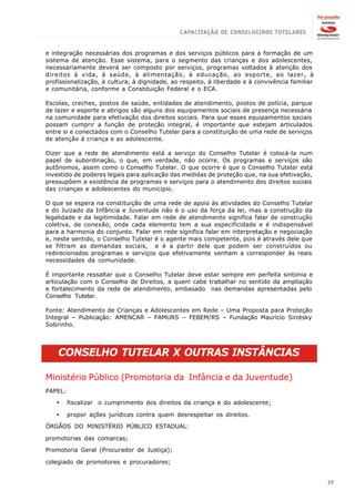 e integração necessárias dos programas e dos serviços públicos para a formação de um
sistema de atenção. Esse sistema, para o segmento das crianças e dos adolescentes,
necessariamente deverá ser composto por serviços, programas voltados à atenção dos
direitos à vida, à saúde, à alimentação, à educação, ao esporte, ao lazer, à
profissionalização, à cultura, à dignidade, ao respeito, à liberdade e à convivência familiar
e comunitária, conforme a Constituição Federal e o ECA.

Escolas, creches, postos de saúde, entidades de atendimento, postos de polícia, parque
de lazer e esporte e abrigos são alguns dos equipamentos sociais de presença necessária
na comunidade para efetivação dos direitos sociais. Para que esses equipamentos sociais
possam cumprir a função de proteção integral, é importante que estejam articulados
entre si e conectados com o Conselho Tutelar para a constituição de uma rede de serviços
de atenção à criança e ao adolescente.

Dizer que a rede de atendimento está a serviço do Conselho Tutelar é colocá-la num
papel de subordinação, o que, em verdade, não ocorre. Os programas e serviços são
autônomos, assim como o Conselho Tutelar. O que ocorre é que o Conselho Tutelar está
investido de poderes legais para aplicação das medidas de proteção que, na sua efetivação,
pressupõem a existência de programas e serviços para o atendimento dos direitos sociais
das crianças e adolescentes do município.

O que se espera na constituição de uma rede de apoio às atividades do Conselho Tutelar
e do Juizado da Infância e Juventude não é o uso da força da lei, mas a construção da
legalidade e da legitimidade. Falar em rede de atendimento significa falar de construção
coletiva, de conexão, onde cada elemento tem a sua especificidade e é indispensável
para a harmonia do conjunto. Falar em rede significa falar em interpretação e negociação
e, neste sentido, o Conselho Tutelar é o agente mais competente, pois é através dele que
se filtram as demandas sociais, e é a partir dele que podem ser construídos ou
redirecionados programas e serviços que efetivamente venham a corresponder às reais
necessidades da comunidade.

É importante ressaltar que o Conselho Tutelar deve estar sempre em perfeita sintonia e
articulação com o Conselho de Direitos, a quem cabe trabalhar no sentido da ampliação
e fortalecimento da rede de atendimento, embasado nas demandas apresentadas pelo
Conselho Tutelar.

Fonte: Atendimento de Crianças e Adolescentes em Rede – Uma Proposta para Proteção
Integral – Publicação: AMENCAR – FAMURS – FEBEM/RS – Fundação Maurício Sirotsky
Sobrinho.




    CONSELHO TUTELAR X OUTRAS INSTÂNCIAS

Ministério Público (Promotoria da Infância e da Juventude)
PAPEL:

   ·     fiscalizar o cumprimento dos direitos da criança e do adolescente;

   ·     propor ações jurídicas contra quem desrespeitar os direitos.

ÓRGÃOS DO MINISTÉRIO PÚBLICO ESTADUAL:

promotorias das comarcas;

Promotoria Geral (Procurador de Justiça);

colegiado de promotores e procuradores;


                                                                                                77
 
