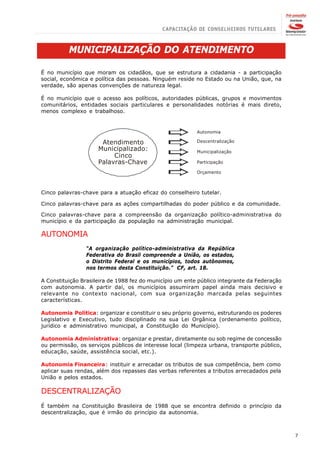 MUNICIPALIZAÇÃO DO ATENDIMENTO

É no município que moram os cidadãos, que se estrutura a cidadania - a participação
social, econômica e política das pessoas. Ninguém reside no Estado ou na União, que, na
verdade, são apenas convenções de natureza legal.

É no município que o acesso aos políticos, autoridades públicas, grupos e movimentos
comunitários, entidades sociais particulares e personalidades notórias é mais direto,
menos complexo e trabalhoso.


                                                          Autonomia

                      Atendimento                         Descentralização
                     Municipalizado:                      Municipalização
                          Cinco
                     Palavras-Chave                       Participação

                                                          Orçamento



Cinco palavras-chave para a atuação eficaz do conselheiro tutelar.

Cinco palavras-chave para as ações compartilhadas do poder público e da comunidade.

Cinco palavras-chave para a compreensão da organização político-administrativa do
município e da participação da população na administração municipal.

AUTONOMIA
                “A organização político-administrativa da República
                Federativa do Brasil compreende a União, os estados,
                o Distrito Federal e os municípios, todos autônomos,
                nos termos desta Constituição.” CF, art. 18.

A Constituição Brasileira de 1988 fez do município um ente público integrante da Federação
com autonomia. A partir daí, os municípios assumiram papel ainda mais decisivo e
relevante no contexto nacional, com sua organização marcada pelas seguintes
características.

Autonomia Política: organizar e constituir o seu próprio governo, estruturando os poderes
Legislativo e Executivo, tudo disciplinado na sua Lei Orgânica (ordenamento político,
jurídico e administrativo municipal, a Constituição do Município).

Autonomia Administrativa: organizar e prestar, diretamente ou sob regime de concessão
ou permissão, os serviços públicos de interesse local (limpeza urbana, transporte público,
educação, saúde, assistência social, etc.).

Autonomia Financeira: instituir e arrecadar os tributos de sua competência, bem como
aplicar suas rendas, além dos repasses das verbas referentes a tributos arrecadados pela
União e pelos estados.

DESCENTRALIZAÇÃO
É também na Constituição Brasileira de 1988 que se encontra definido o princípio da
descentralização, que é irmão do princípio da autonomia.



                                                                                             7
 