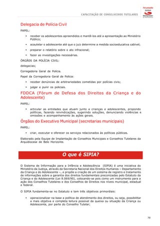 Delegacia de Polícia Civil
PAPEL:

   ·     receber os adolescentes apreendidos e mantê-los até a apresentação ao Ministério
         Público;

   ·     acautelar o adolescente até que o juiz determine a medida socioeducativa cabível;

   ·     preparar o relatório sobre o ato infracional;

   ·     fazer as investigações necessárias.

ÓRGÃOS DA POLÍCIA CIVIL:

delegacias;

Corregedoria Geral de Polícia.

Papel da Corregedoria Geral de Polícia:

   ·     receber denúncias de arbitrariedades cometidas por polícias civis;

   ·     julgar e punir os policiais.

FDDCA (Fórum de Defesa dos Direitos da Criança e do
Adolescente)
PAPEL:

   ·     articular as entidades que atuam junto a crianças e adolescentes, propondo
         políticas, fazendo reivindicações, sugerindo soluções, denunciando violências e
         omissões e acompanhamento às ações gerais.

Órgãos do Executivo Municipal (secretarias municipais)
PAPEL:

   ·     criar, executar e oferecer os serviços relacionados às políticas públicas.

Elaborado pela Equipe de Implantação de Conselhos Municipais e Conselhos Tutelares da
Arquidiocese de Belo Horizonte.




                                  O que é SIPIA?

O Sistema de Informação para a Infância e Adolescência (SIPIA) é uma iniciativa do
Ministério da Justiça, através da Secretaria Nacional dos Direitos Humanos – Departamento
da Criança e do Adolescente –, e propõe a criação de um sistema de registro e tratamento
de informações sobre a garantia dos direitos fundamentais preconizadas pelo Estatuto da
Criança e do Adolescente (Lei 8.069/90), colocando-se pois como um instrumento para a
ação dos Conselhos Tutelares e dos Conselhos de Direitos nos níveis municipal, estadual
e federal.

O SIPIA fundamenta-se no Estatuto e tem três objetivos primordiais:

   ·     operacionalizar na base a política de atendimento dos direitos, ou seja, possibilitar
         a mais objetiva e completa leitura possível da queixa ou situação da Criança ou
         Adolescente, por parte do Conselho Tutelar;




                                                                                                 79
 