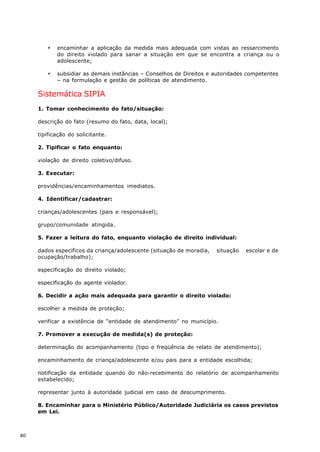 ·   encaminhar a aplicação da medida mais adequada com vistas ao ressarcimento
            do direito violado para sanar a situação em que se encontra a criança ou o
            adolescente;

        ·   subsidiar as demais instâncias – Conselhos de Direitos e autoridades competentes
            – na formulação e gestão de políticas de atendimento.

     Sistemática SIPIA
     1. Tomar conhecimento do fato/situação:

     descrição do fato (resumo do fato, data, local);

     tipificação do solicitante.

     2. Tipificar o fato enquanto:

     violação de direito coletivo/difuso.

     3. Executar:

     providências/encaminhamentos imediatos.

     4. Identificar/cadastrar:

     crianças/adolescentes (pais e responsável);

     grupo/comunidade atingida.

     5. Fazer a leitura do fato, enquanto violação de direito individual:

     dados específicos da criança/adolescente (situação de moradia,   situação   escolar e de
     ocupação/trabalho);

     especificação do direito violado;

     especificação do agente violador.

     6. Decidir a ação mais adequada para garantir o direito violado:

     escolher a medida de proteção;

     verificar a existência de “entidade de atendimento” no município.

     7. Promover a execução de medida(s) de proteção:

     determinação do acompanhamento (tipo e freqüência de relato de atendimento);

     encaminhamento de criança/adolescente e/ou pais para a entidade escolhida;

     notificação da entidade quando do não-recebimento do relatório de acompanhamento
     estabelecido;

     representar junto à autoridade judicial em caso de descumprimento.

     8. Encaminhar para o Ministério Público/Autoridade Judiciária os casos previstos
     em Lei.



80
 