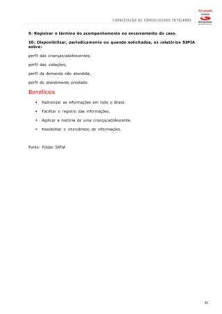 9. Registrar o término do acompanhamento no encerramento do caso.

10. Disponibilizar, periodicamente ou quando solicitados, os relatórios SIPIA
sobre:

perfil das crianças/adolescentes;

perfil das violações;

perfil da demanda não atendida;

perfil do atendimento prestado.

Benefícios
   ·   Padronizar as informações em todo o Brasil.

   ·   Facilitar o registro das informações.

   ·   Agilizar a história de uma criança/adolescente.

   ·   Possibilitar o intercâmbio de informações.



Fonte: Folder SIPIA




                                                                                81
 