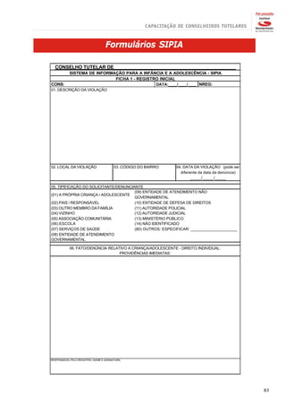 Formulários SIPIA

  CONSELHO TUTELAR DE______________________________________________
            SISTEMA DE INFORMAÇÃO PARA A INFÂNCIA E A ADOLESCÊNCIA - SIPIA
                              FICHA 1 - REGISTRO INICIAL
CONS:                                          DATA:____/____/____ NREG:
01. DESCRIÇÃO DA VIOLAÇÃO




02. LOCAL DA VIOLAÇÃO                   03. CÓDIGO DO BAIRRO   04. DATA DA VIOLAÇÃO (pode ser
                                                                 diferente da data da denúncia)
                                                                       _____/_____/_____

05. TIPIFICAÇÃO DO SOLICITANTE/DENUNCIANTE
                                       (09) ENTIDADE DE ATENDIMENTO NÃO
(01) A PRÓPRIA CRIANÇA / ADOLESCENTE
                                       GOVERNAMENTAL
(02) PAIS / RESPONSÁVEL                (10) ENTIDADE DE DEFESA DE DIREITOS
(03) OUTRO MEMBRO DA FAMÍLIA           (11) AUTORIDADE POLICIAL
(04) VIZINHO                           (12) AUTORIDADE JUDICIAL
(05) ASSOCIAÇÃO COMUNITÁRIA            (13) MINISTÉRIO PÚBLICO
(06) ESCOLA                            (14) NÃO IDENTIFICADO
(07) SERVIÇOS DE SAÚDE                 (80) OUTROS: ESPECIFICAR: _____________________
(08) ENTIDADE DE ATENDIMENTO
GOVERNAMENTAL

            06. FATO/DENÚNCIA RELATIVO A CRIANÇA/ADOLESCENTE - DIREITO INDIVIDUAL:
                                   PROVIDÊNCIAS IMEDIATAS:




RESPONSÁVEL PELO REGISTRO / NOME E ASSINATURA




                                                                                                  83
 