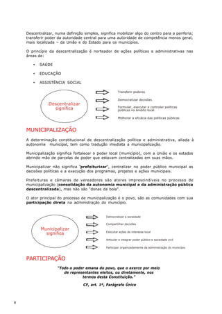 Descentralizar, numa definição simples, significa mobilizar algo do centro para a periferia;
    transferir poder da autoridade central para uma autoridade de competência menos geral,
    mais localizada – da União e do Estado para os municípios.

    O princípio da descentralização é norteador de ações políticas e administrativas nas
    áreas de:

       ·   SAÚDE

       ·   EDUCAÇÃO

       ·   ASSISTÊNCIA SOCIAL

                                                         Transferir poderes

                                                         Democratizar decisões
                Descentralizar
                                                         Formular, executar e controlar políticas
                  significa                              públicas no âmbito local

                                                         Melhorar a eficácia das políticas públicas



    MUNICIPALIZAÇÃO
    A determinação constitucional de descentralização política e administrativa, aliada à
    autonomia municipal, tem como tradução imediata a municipalização.

    Municipalização significa fortalecer o poder local (município), com a União e os estados
    abrindo mão de parcelas de poder que estavam centralizadas em suas mãos.

    Municipalizar não significa “prefeiturizar”, centralizar no poder público municipal as
    decisões políticas e a execução dos programas, projetos e ações municipais.

    Prefeituras e câmaras de vereadores são atores imprescindíveis no processo de
    municipalização (consolidação da autonomia municipal e da administração pública
    descentralizada), mas não são “donas da bola”.

    O ator principal do processo de municipalização é o povo, são as comunidades com sua
    participação direta na administração do município.


                                                Democratizar a sociedade

                                                Compartilhar decisões
            Municipalizar
                                                Executar ações de interesse local
              significa
                                                Articular e integrar poder público e sociedade civil

                                                Participar organizadamente da administração do município



    PARTICIPAÇÃO
                     “Todo o poder emana do povo, que o exerce por meio
                        de representantes eleitos, ou diretamente, nos
                                 termos desta Constituição.”

                                   CF, art. 1º, Parágrafo Único



8
 