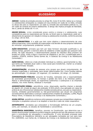 GLOSSÁRIO

ABRIGO: medida de proteção prevista no artigo 90, inciso IV do ECA. Aplica-se a crianças
e a adolescentes ameaçados ou violados em seus direitos em razão de (1) falta, omissão
ou abuso dos pais ou responsável; (2) ação ou omissão das autoridades públicas ou; (3)
em razão da conduta do próprio adolescente. O abrigo não implica privação de liberdade,
isto é, perda do direito de ir e vir.

ABUSO SEXUAL: crime considerado grave contra a criança e o adolescente, cuja
conseqüência para os responsáveis por tal ato, se forem pais ou responsável, pode ser o
afastamento do agressor em relação à criança ou adolescente envolvido, conforme previsto
no artigo 130 do ECA.

AÇÃO COMUNITÁRIA: é a ação que tem como objetivo o desenvolvimento de uma
determinada área, como resultado da organização e da decisão de seus próprios habitantes
de enfrentar conjuntamente problemas comuns.

AÇÃO EDUCATIVA: princípio que tem por base fornecer educação qualificada e, ao
mesmo tempo, garantir o exercício pleno da cidadania a todos aqueles que possuem esse
direito. Na ação educativa, o desenvolvimento pessoal do indivíduo deve primeiro ser
levado em conta, vindo a seguir o exercício da cidadania e, por fim, a qualificação para o
trabalho. (COSTA, Antônio Carlos Gomes da, in Estatuto da Criança e do Adolescente
Comentado.)

AÇÃO SOCIAL: refere-se a toda atividade individual ou coletiva, governamental ou não,
que tenha por finalidade atuar sobre o meio social para transformar, manter ou erradicar
uma determinada situação.

ADMINISTRAÇÃO: atividade de pessoas e/ou grupos que atuam conjuntamente, de
maneira organizada e controlada, para atingir determinados fins. Cinco funções básicas
da administração: (1) planejar, (2) organizar, (3) coordenar, (4) dirigir, (5) controlar.

ADMINISTRAÇÃO PÚBLICA: conjunto de funções, realizadas sob a responsabilidade
da autoridade governamental, no manejo e gestão dos bens e do interesse público.
Abarca a administração direta, os organismos autônomos e autárquicos e as empresas
estatais, nos níveis federal, estadual e municipal.

ADMOESTAÇÃO VERBAL: advertência, aviso, observação, significa chamar a atenção
de alguém em virtude de algum ato praticado. O ECA prevê a sua aplicação em casos de
prática de ato infracional por adolescente (medida socioeducativa), aos pais ou responsável,
tutores, entidades governamentais ou não-governamentais que atuam em programas
socioeducativos destinados a crianças e adolescentes (medida de proteção). (LIMA, Miguel
Moacyr Alves, in Estatuto da Criança e do Adolescente Comentado.)

AJUDA MÚTUA: assistência recíproca entre pessoas e grupos que compartilham objetivos,
intenções e propósitos comuns e se dispõem a levá-los a cabo de modo cooperativo.

ANTEPROJETO: atividades que antecedem a formalização definitiva de um projeto,
como, por exemplo, os estudos de factibilidade e conveniência.

ASSISTÊNCIA JUDICIÁRIA: benefício, previsto na Constituição, que determina que o
Estado deverá prestar assistência jurídica integral e gratuita aos que não possuem recursos
para a contratação de advogados e semelhantes. É uma atividade prestada pela
Procuradoria de Assistência Judiciária ou por advogados nomeados por juiz para esse
fim. (AZEVEDO, Luiz Carlos de, in Estatuto da Criança e do Adolescente Comentado.)




                                                                                               91
 