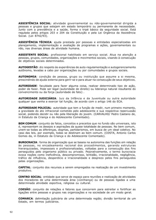 ASSISTÊNCIA SOCIAL: atividade governamental ou não-governamental dirigida a
     pessoas e grupos que estejam em estado temporário ou permanente de necessidade.
     Junto com a previdência e a saúde, forma o tripé básico da seguridade social. Está
     regulada pelos artigos 203 e 204 da Constituição e pela Lei Orgânica da Assistência
     Social. (Lei 8742/93).

     ASSISTÊNCIA TÉCNICA: ajuda prestada por pessoas e entidades especializadas em
     planejamento, implementação e avaliação de programas e ações, governamentais ou
     não, nas diversas áreas de atividade humana.

     ASSISTENTE SOCIAL: profissional habilitado em serviço social. Atua na atenção a
     pessoas, grupos, comunidades, organizações e movimentos sociais, visando à consecução
     de objetivos sociais determinados.

     AUTOGESTÃO: diz respeito às experiências de auto-regulamentação e autogerenciamento
     autônomo, levadas a cabo por organizações ou por comunidades e grupos sociais.

     AUTONOMIA: condição de pessoa, grupo ou instituição que assume a si mesma,
     prescindindo de ajuda externa para gerir-se e para atuar na consecução de seus objetivos.

     AUTORIDADE: faculdade para fazer alguma coisa, realizar determinado tipo de ação,
     poder de fazer. Pode ser legal (autoridade de direito) ou liderança natural resultante do
     convencimento ou da força (autoridade de fato) .

     AUTORIDADE JUDICIÁRIA: Juiz da Infância e da Juventude ou outra autoridade
     qualquer que venha a exercer tal função, de acordo com o artigo 146 do ECA.

     AUTORIDADE POLICIAL: autoridade que tem a função de medir, num primeiro momento,
     a gravidade do ato infracional cometido pelo adolescente e sua respectiva repercussão
     social, podendo decidir ou não pela liberação do jovem. (CARVALHO/ Pedro Caetano de,
     in Estatuto da Criança e do Adolescente Comentado).

     BEM COMUM: conjunto de fatos, conceitos e preceitos que no fundo são universais, isto
     é, representam os desejos e aspirações da quase totalidade de pessoas. No bem comum,
     unem-se todas as diferenças, dogmas, partidarismos, em busca de um ideal coletivo. No
     caso das leis, por exemplo, todas se destinam ao bem comum. (COSTA, Antonio Carlos
     Gomes da, in Estatuto da Criança e do Adolescente Comentado).

     BUROCRACIA: forma de organização que se baseia na autonomia das funções em relação
     às pessoas, no encadeamento racional dos procedimentos, gerando estruturas
     hierarquizadas, impessoais e profissionalizadas, voltadas para a consecução dos fins
     perseguidos pelo organismo público ou privado. Pejorativamente, o termo burocracia
     evoca noções como ineficiência, descompromisso, lentidão, irracionalidade, negligência,
     tráfico de influência, desperdício e irracionalidade e desprezo pelos fins perseguidos
     pelas organizações.

     CAPITAL: conjunto dos recursos a serem empregados na realização de um investimento
     produtivo.

     CENTRO SOCIAL: entidade que serve de espaço para reuniões e realização de atividades
     dos moradores de uma determinada área (vizinhança) ou de pessoas ligadas a uma
     determinada atividade esportiva, religiosa ou cultural.

     COESÃO: conjunto de relações e fatores que concorrem para estreitar e fortificar as
     ligações entre pessoas e grupos nas organizações e na sociedade de um modo geral.

     COMARCA: delimitação judiciária de uma determinada região; divisão territorial de um
     Estado, em termos judiciários.



92
 
