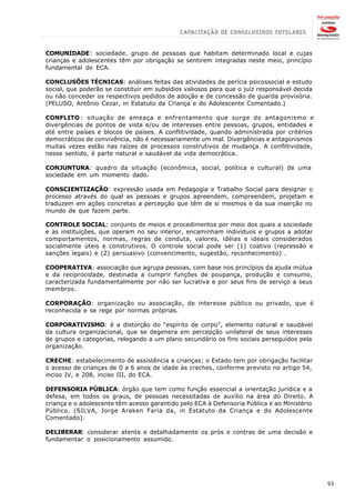 COMUNIDADE: sociedade, grupo de pessoas que habitam determinado local e cujas
crianças e adolescentes têm por obrigação se sentirem integradas neste meio, princípio
fundamental do ECA.

CONCLUSÕES TÉCNICAS: análises feitas das atividades de perícia psicossocial e estudo
social, que poderão se constituir em subsídios valiosos para que o juiz responsável decida
ou não conceder os respectivos pedidos de adoção e de concessão de guarda provisória.
(PELUSO, Antônio Cezar, in Estatuto da Criança e do Adolescente Comentado.)

CONFLITO : situação de ameaça e enfrentamento que surge do antagonismo e
divergências de pontos de vista e/ou de interesses entre pessoas, grupos, entidades e
até entre países e blocos de países. A conflitividade, quando administrada por critérios
democráticos de convivência, não é necessariamente um mal. Divergências e antagonismos
muitas vezes estão nas raízes de processos construtivos de mudança. A conflitividade,
nesse sentido, é parte natural e saudável da vida democrática.

CONJUNTURA: quadro da situação (econômica, social, política e cultural) de uma
sociedade em um momento dado.

CONSCIENTIZAÇÃO: expressão usada em Pedagogia e Trabalho Social para designar o
processo através do qual as pessoas e grupos apreendem, compreendem, projetam e
traduzem em ações concretas a percepção que têm de si mesmos e da sua inserção no
mundo de que fazem parte.

CONTROLE SOCIAL: conjunto de meios e procedimentos por meio dos quais a sociedade
e as instituições, que operam no seu interior, encaminham indivíduos e grupos a adotar
comportamentos, normas, regras de conduta, valores, idéias e ideais considerados
socialmente úteis e construtivos. O controle social pode ser (1) coativo (repressão e
sanções legais) e (2) persuasivo (convencimento, sugestão, reconhecimento) .

COOPERATIVA: associação que agrupa pessoas, com base nos princípios da ajuda mútua
e da reciprocidade, destinada a cumprir funções de poupança, produção e consumo,
caracterizada fundamentalmente por não ser lucrativa e por seus fins de serviço a seus
membros.

CORPORAÇÃO: organização ou associação, de interesse público ou privado, que é
reconhecida e se rege por normas próprias.

CORPORATIVISMO: é a distorção do “espírito de corpo”, elemento natural e saudável
da cultura organizacional, que se degenera em percepção unilateral de seus interesses
de grupos e categorias, relegando a um plano secundário os fins sociais perseguidos pela
organização.

CRECHE: estabelecimento de assistência a crianças; o Estado tem por obrigação facilitar
o acesso de crianças de 0 a 6 anos de idade às creches, conforme previsto no artigo 54,
inciso IV, e 208, inciso III, do ECA.

DEFENSORIA PÚBLICA: órgão que tem como função essencial a orientação jurídica e a
defesa, em todos os graus, de pessoas necessitadas de auxílio na área do Direito. A
criança e o adolescente têm acesso garantido pelo ECA à Defensoria Pública e ao Ministério
Público. (SILVA, Jorge Araken Faria da, in Estatuto da Criança e do Adolescente
Comentado).

DELIBERAR: considerar atenta e detalhadamente os prós e contras de uma decisão e
fundamentar o posicionamento assumido.




                                                                                             93
 