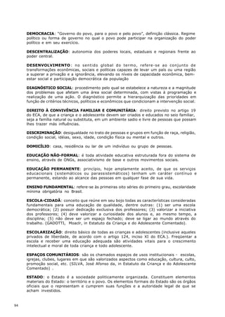 DEMOCRACIA: “Governo do povo, para o povo e pelo povo”, definição clássica. Regime
     político ou forma de governo no qual o povo pode participar na organização do poder
     político e em seu exercício.

     DESCENTRALlZAÇÃO: autonomia dos poderes locais, estaduais e regionais frente ao
     poder central.

     DESENVOLVIMENTO : no sentido global do termo, refere-se ao conjunto de
     transformações econômicas, sociais e políticas capazes de levar um país ou uma região
     a superar a privação e a ignorância, elevando os níveis de capacidade econômica, bem-
     estar social e participação democrática da população

     DIAGNÓSTICO SOCIAL: procedimento pelo qual se estabelece a natureza e a magnitude
     dos problemas que afetam uma área social determinada, com vistas à programação e
     realização de uma ação. O diagnóstico permite a hierarquização das prioridades em
     função de critérios técnicos, políticos e econômicos que condicionam a intervenção social.

     DIREITO À CONVIVÊNCIA FAMILIAR E COMUNITÁRIA: direito previsto no artigo 19
     do ECA, de que a criança e o adolescente devem ser criados e educados no seio familiar,
     seja a família natural ou substituta, em um ambiente sadio e livre de pessoas que possam
     lhes trazer más influências.

     DISCRIMINAÇÃO: desigualdade no trato de pessoas e grupos em função de raça, religião,
     condição social, idéias, sexo, idade, condição física ou mental e outros.

     DOMICÍLIO: casa, residência ou lar de um indivíduo ou grupo de pessoas.

     EDUCAÇÃO NÃO-FORMAL: é toda atividade educativa estruturada fora do sistema de
     ensino, através de ONGs, associativismo de base e outros movimentos sociais.

     EDUCAÇÃO PERMANENTE: princípio, hoje amplamente aceito, de que os serviços
     educacionais (sistemáticos ou parassistemáticos) tenham um caráter contínuo e
     permanente, estando ao alcance das pessoas em qualquer fase de sua vida.

     ENSINO FUNDAMENTAL: refere-se às primeiras oito séries do primeiro grau, escolaridade
     mínima obrigatória no Brasil.

     ESCOLA-CIDADÃ: conceito que reúne em seu bojo todas as características consideradas
     fundamentais para uma educação de qualidade, dentre outras: (1) ser uma escola
     democrática; (2) possuir dedicação exclusiva dos professores; (3) valorizar a iniciativa
     dos professores; (4) deve valorizar a curiosidade dos alunos e, ao mesmo tempo, a
     disciplina; (5) não deve ser um espaço fechado; deve se ligar ao mundo através do
     trabalho. (GADOTTI, Moaclr, in Estatuto da Criança e do Adolescente Comentado).

     ESCOLARIZAÇÃO: direito básico de todas as crianças e adolescentes (inclusive aqueles
     privados de liberdade, de acordo com o artigo 124, inciso XI do ECA.). Freqüentar a
     escola e receber uma educação adequada são atividades vitais para o crescimento
     intelectual e moral de toda criança e todo adolescente.

     ESPAÇOS COMUNITÁRIOS: são os chamados espaços de usos institucionais - escolas,
     igrejas, clubes, lugares em que são valorizados aspectos como educação, cultura, culto,
     promoção social, etc. (SILVA, José Afonso da, in Estatuto da Criança e do Adolescente
     Comentado) .

     ESTADO: o Estado é a sociedade politicamente organizada. Constituem elementos
     materiais do Estado: o território e o povo. Os elementos formais do Estado são os órgãos
     oficiais que o representam e cumprem suas funções e a autoridade legal de que se
     acham investidos.



94
 