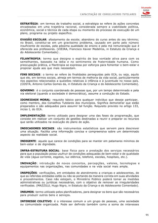 ESTRATÉGIA: em termos de trabalho social, a estratégia se refere às ações concretas
encadeadas em uma trajetória racional, considerada sempre a viabilidade política,
econômica, social e técnica de cada etapa ou momento do processo de execução de um
plano, programa ou projeto específico.

EVASÃO ESCOLAR: afastamento da escola; abandono do curso antes do seu término;
no Brasil, constitui-se em um gravíssimo problema, causado em parte pelo número
insuficiente de escolas, pela péssima qualidade de ensino e pela má remuneração que é
oferecida aos professores. (VIEIRA, Francisco Xavier Medelros, in Estatuto da Criança e
do Adolescente Comentado) .

FILANTROPIA: termo que designa o espírito de boa vontade ativa para com os
semelhantes, baseado na idéia e no sentimento de fraternidade humana. Como
preocupação prática, a filantropia se expressa por esforços para fomentar o bem-estar e
propiciar ajuda aos que mais necessitam.

FINS SOCIAIS: o termo se refere às finalidades perseguidas pelo ECA, ou seja, aquilo
que ele, em termos sociais, almeja em termos de melhoria da vida social, particularmente
nos aspectos relacionados a questões relativas à infância e à juventude no nosso país.
(COSTA, Antonio Carlos Gomes da, in Estatuto da Criança e do Adolescente Comentado).

GOVERNO: é o conjunto coordenado de pessoas que, por um tempo determinado e pela
via eleitoral (quando a sociedade é democrática), assume a condução do Estado.

IDONEIDADE MORAL: requisito básico para qualquer indivíduo que deseje participar,
como membro, dos Conselhos Tutelares dos municípios. Significa demonstrar que estão
preparados e são adequados para assumir tal função. Requisito previsto no artigo 133,
inciso I, do ECA.

IMPLEMENTAÇÃO: termo utilizado para designar uma das fases da programação, que
consiste em realizar um conjunto de gestões destinadas a reunir e preparar os recursos
que serão utilizados na execução do plano de ação.

INDICADORES SOCIAIS: são instrumentos estatísticos que servem para descrever
uma situação. Facilita uma informação concisa e compreensiva sobre um determinado
aspecto da realidade social.

INDIGENTE: aquele que carece de condições para se manter em patamares mínimos de
bem-estar e de dignidade.

INFRA-ESTRUTURA SOCIAL: base física para a prestação dos serviços necessários
para que a população possa usufruir de condições adequadas de bem-estar e de qualidade
de vida (água corrente, esgotos, luz elétrica, telefone, escolas, hospitais, etc.).

INOVAÇÃO: introdução de novos conceitos, percepções, valores, tecnologias e
equipamentos nas organizações, nas comunidades e na vida social mais ampla.

INSPEÇÕES: verificações, em entidades de atendimento a crianças e adolescentes, de
que as referidas entidades estão ou não se portando da maneira correta em suas atividades
e procedimentos. Caso não estejam, o Ministério Público poderá tomar as medidas
administrativas ou jurídicas necessárias, com o objetivo de remover as irregularidades
verificadas. (MAZZILLl, Hugo Nigro, in Estatuto da Criança e do Adolescente Comentado).

INSUMOS: termo utilizado pelos planificadores, para designar os bens que são necessários
para produzir outros bens e serviços.

INTERESSE COLETIVO: é o interesse comum a um grupo de pessoas, uma sociedade
ou comunidade organizada. Pode ser definido também como a soma de interesses



                                                                                            95
 