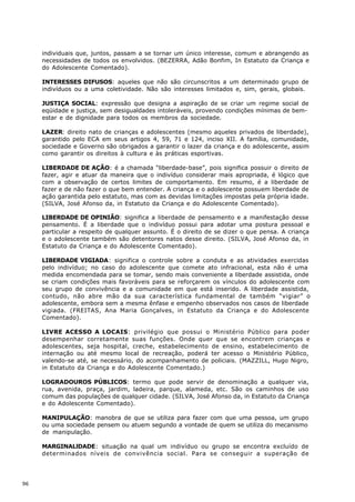 individuais que, juntos, passam a se tornar um único interesse, comum e abrangendo as
     necessidades de todos os envolvidos. (BEZERRA, Adão Bonfim, In Estatuto da Criança e
     do Adolescente Comentado).

     INTERESSES DIFUSOS: aqueles que não são circunscritos a um determinado grupo de
     indivíduos ou a uma coletividade. Não são interesses limitados e, sim, gerais, globais.

     JUSTIÇA SOCIAL: expressão que designa a aspiração de se criar um regime social de
     eqüidade e justiça, sem desigualdades intoleráveis, provendo condições mínimas de bem-
     estar e de dignidade para todos os membros da sociedade.

     LAZER: direito nato de crianças e adolescentes (mesmo aqueles privados de liberdade),
     garantido pelo ECA em seus artigos 4, 59, 71 e 124, inciso XII. A família, comunidade,
     sociedade e Governo são obrigados a garantir o lazer da criança e do adolescente, assim
     como garantir os direitos à cultura e às práticas esportivas.

     LIBERDADE DE AÇÃO: é a chamada “liberdade-base”, pois significa possuir o direito de
     fazer, agir e atuar da maneira que o indivíduo considerar mais apropriada, é lógico que
     com a observação de certos limites de comportamento. Em resumo, é a liberdade de
     fazer e de não fazer o que bem entender. A criança e o adolescente possuem liberdade de
     ação garantida pelo estatuto, mas com as devidas limitações impostas pela própria idade.
     (SILVA, José Afonso da, in Estatuto da Criança e do Adolescente Comentado).

     LIBERDADE DE OPINIÃO: significa a liberdade de pensamento e a manifestação desse
     pensamento. É a liberdade que o indivíduo possui para adotar uma postura pessoal e
     particular a respeito de qualquer assunto. É o direito de se dizer o que pensa. A criança
     e o adolescente também são detentores natos desse direito. (SILVA, José Afonso da, in
     Estatuto da Criança e do Adolescente Comentado).

     LIBERDADE VIGIADA: significa o controle sobre a conduta e as atividades exercidas
     pelo indivíduo; no caso do adolescente que comete ato infracional, esta não é uma
     medida encomendada para se tomar, sendo mais conveniente a liberdade assistida, onde
     se criam condições mais favoráveis para se reforçarem os vínculos do adolescente com
     seu grupo de convivência e a comunidade em que está inserido. A liberdade assistida,
     contudo, não abre mão da sua característica fundamental de também “vigiar” o
     adolescente, embora sem a mesma ênfase e empenho observados nos casos de liberdade
     vigiada. (FREITAS, Ana Maria Gonçalves, in Estatuto da Criança e do Adolescente
     Comentado).

     LIVRE ACESSO A LOCAIS: privilégio que possui o Ministério Público para poder
     desempenhar corretamente suas funções. Onde quer que se encontrem crianças e
     adolescentes, seja hospital, creche, estabelecimento de ensino, estabelecimento de
     internação ou até mesmo local de recreação, poderá ter acesso o Ministério Público,
     valendo-se até, se necessário, do acompanhamento de policiais. (MAZZILL, Hugo Nigro,
     in Estatuto da Criança e do Adolescente Comentado.)

     LOGRADOUROS PÚBLICOS: termo que pode servir de denominação a qualquer via,
     rua, avenida, praça, jardim, ladeira, parque, alameda, etc. São os caminhos de uso
     comum das populações de qualquer cidade. (SILVA, José Afonso da, in Estatuto da Criança
     e do Adolescente Comentado).

     MANIPULAÇÃO: manobra de que se utiliza para fazer com que uma pessoa, um grupo
     ou uma sociedade pensem ou atuem segundo a vontade de quem se utiliza do mecanismo
     de manipulação.

     MARGINALlDADE: situação na qual um indivíduo ou grupo se encontra excluído de
     determinados níveis de convivência social. Para se conseguir a superação de




96
 