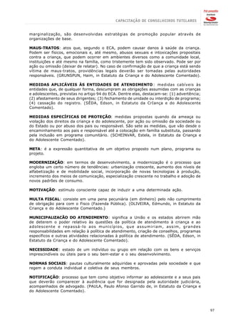 marginalização, são desenvolvidas estratégias de promoção popular através de
organizações de base.

MAUS-TRATOS: atos que, segundo o ECA, podem causar danos à saúde da criança.
Podem ser físicos, emocionais e, até mesmo, abusos sexuais e intoxicações propositais
contra a criança, que podem ocorrer em ambientes diversos como a comunidade local,
instituições e até mesmo na família, como tristemente tem sido observado. Pode ser por
ação ou omissão (deixar de relatar). No caso de confirmação de que a criança está sendo
vítima de maus-tratos, providências legais deverão ser tomadas pelas autoridades
responsáveis. (GRUNSPUN, Haim, in Estatuto da Criança e do Adolescente Comentado).

MEDIDAS APLICÁVEIS ÀS ENTIDADES DE ATENDIMENTO : medidas cabíveis às
entidades que, de qualquer forma, descumpram as obrigações assumidas com as crianças
e adolescentes, previstas no artigo 94 do ECA. Dentre elas, destacam-se: (1) advertência;
(2) afastamento de seus dirigentes; (3) fechamento de unidade ou interdição de programa;
(4) cassação do registro. (SÊDA, Edson, in Estatuto da CrIança e do Adolescente
Comentado).

MEDIDAS ESPECÍFICAS DE PROTEÇÃO: medidas propostas quando da ameaça ou
violação dos direitos da criança e do adolescente, por ação ou omissão da sociedade ou
do Estado ou por abuso dos pais ou responsável. São sete as medidas, que vão desde o
encaminhamento aos pais e responsável até a colocação em família substituta, passando
pela inclusão em programa comunitário. (SCHEINVAR, Estela, in Estatuto da Criança e
do Adolescente Comentado).

META: é a expressão quantitativa de um objetivo proposto num plano, programa ou
projeto.

MODERNIZAÇÃO: em termos de desenvolvimento, a modernização é o processo que
engloba um certo número de tendências: urbanização crescente, aumento dos níveis de
alfabetização e de mobilidade social, incorporação de novas tecnologias à produção,
incremento dos meios de comunicação, especialização crescente no trabalho e adoção de
novos padrões de consumo.

MOTIVAÇÃO: estímulo consciente capaz de induzir a uma determinada ação.

MULTA FISCAL: consiste em uma pena pecuniária (em dinheiro) pelo não cumprimento
de obrigação para com o Fisco (Fazenda Pública). (OLIVEIRA, Edmundo, in Estatuto da
Criança e do Adolescente Comentado.)

MUNICIPALlZACÃO DO ATENDIMENTO: significa a União e os estados abrirem mão
de deterem o poder relativo às questões da política de atendimento à criança e ao
adolescente e repassá-lo aos municípios, que assumiriam, assim, grandes
responsabilidades em relação à política de atendimento, criação de conselhos, programas
específicos e outras atividades relacionadas à política de atendimento. (SÊDA, Edson, in
Estatuto da Criança e do Adolescente Comentado).

NECESSIDADE: estado de um indivíduo ou grupo em relação com os bens e serviços
imprescindíveis ou úteis para o seu bem-estar e o seu desenvolvimento.

NORMAS SOCIAIS: pautas culturalmente adquiridas e aprovadas pela sociedade e que
regem a conduta individual e coletiva de seus membros.

NOTIFICAÇÃO: processo que tem como objetivo informar ao adolescente e a seus pais
que deverão comparecer à audiência que for designada pela autoridade judiciária,
acompanhados de advogado. (PAULA, Paulo Afonso Garrido de, in Estatuto da Criança e
do Adolescente Comentado).




                                                                                            97
 