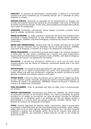 OBJETIVO: no processo de planificação e programação, o objetivo é a expressão
     qualitativa de certos propósitos que se pretende alcançar com a realização do plano,
     programa ou projeto.

     OPINIÃO PÚBLICA: sentimento ou percepção de um acontecimento ou situação, que
     coincide com a grande maioria dos membros de uma sociedade. Trata-se de um fenômeno
     de caráter psicossocial marcado, muitas vezes, pela prevalência da emoção sobre qualquer
     outra ordem de consideração.

     OPRESSÃO: humilhação, sufocamento. Oprimir alguém é tiranizar a pessoa, fazê-la
     sentir-se afligida, comprimida, sufocada.

     ÓRGÃO AUTÔNOMO: um órgão autônomo é aquele que não deixa suas decisões ficarem
     submetidas a escalas hierárquicas no meio administrativo. Significa possuir liberdade e
     independência. (SOARES, Judá Jessé de Bragança, in Estatuto da Criança e do Adolescente
     Comentado).

     ÓRGÃO NÃO JURISDICIONAL: significa dizer que as funções exercidas por tal órgão
     são de natureza executiva, sem as atribuições comuns do poder judiciário. (SOARES,
     Judá Jessé de Bragança, in Estatuto da Criança e do Adolescente Comentado).

     ÓRGÃO PERMANENTE: a característica principal desse órgão é ser contínuo, duradouro
     e ininterrupto, ou seja, possuir qualidades que o tornem uma peça fundamental e
     imprescindível ao funcionamento do organismo social. (SOARES, Judá Jessé de Bragança,
     in Estatuto da Criança e do Adolescente Comentado).

     PALIATIVO: o mesmo que analgésico. Refere-se a certo tipo de ação social
     (assistencialismo) que não resolve os problemas, contribuindo apenas para o seu alívio
     momentâneo.

     PARTICIPAÇÃO: é a tomada de parte pela pessoa em algo exterior a si mesmo, visando
     à consecução de um objetivo compartilhado com outros. Uma participação é autêntica
     quando realiza uma ação que corresponde a exigências da própria consciência de quem
     participa e expressa seus próprios valores e convicções.

     PÁTRIO DEVER: o termo se refere aos deveres que os pais têm em relação aos filhos,
     ou seja: sustento, guarda, educação, obrigação de cumprir as determinações judiciais do
     interesse da criança e do adolescente. (ANDRADE, Romero de Oliveira, in Estatuto da
     Criança e do Adolescente Comentado).

     PENA PECUNIÁRIA: multa ou penalidade que deve ser paga, única e exclusivamente,
     em dinheiro.

     PERÍCIA PSICOSSOCIAL: procedimento que poderá ser realizado, por determinação
     da autoridade judiciária ou do Ministério Público, nos casos de concessão de guarda
     provisória ou no estágio de convivência, nos casos de adoção. Consiste em atividade
     comandada por um assistente social e um psicólogo que tem por objetivo analisar a
     personalidade e o universo social dos sujeitos envolvidos. (PELUSO, Antônio Cezar, in
     Estatuto da Criança e do Adolescente Comentado).

     PLANO: conjunto organizado de objetivos, metas, instrumentos, meios e recursos para
     se conseguir o desenvolvimento de uma área determinada (comunidade, cidade, estado,
     região, país) ou de um setor (agrícola, educacional, industrial, etc.). Um plano comporta
     programas e projetos. Sua formulação, porém, deriva de um conjunto mais amplo de
     propósitos e objetivos, que expressem a política geral de um país ou seu modelo de
     desenvolvimento.




98
 
