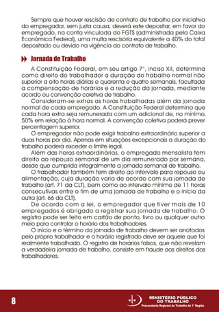 Sempre que houver rescisão de contrato de trabalho por iniciativa
do empregador, sem justa causa, deverá este depositar, em favor do
empregado, na conta vinculada do FGTS (administrada pela Caixa
Econômica Federal), uma multa rescisória equivalente a 40% do total
depositado ou devido na vigência do contrato de trabalho.
A Constituição Federal, em seu artigo 7°, inciso XII, determina
como direito do trabalhador a duração do trabalho normal não
superior a oito horas diárias e quarenta e quatro semanais, facultada
a compensação de horários e a redução da jornada, mediante
acordo ou convenção coletiva de trabalho.
Consideram-se extras as horas trabalhadas além da jornada
normal de cada empregado. A Constituição Federal determina que
cada hora extra seja remunerada com um adicional de, no mínimo,
50% em relação à hora normal. A convenção coletiva poderá prever
percentagem superior.
O empregador não pode exigir trabalho extraordinário superior a
duas horas por dia. Apenas em situações excepcionais a duração do
trabalho poderá exceder o limite legal.
Além das horas extraordinárias, o empregado mensalista tem
direito ao repouso semanal de um dia remunerado por semana,
desde que cumprida integralmente a jornada semanal de trabalho.
O trabalhador também tem direito ao intervalo para repouso ou
alimentação, cuja duração varia de acordo com sua jornada de
trabalho (art. 71 da CLT), bem como ao intervalo mínimo de 11 horas
consecutivas entre o fim de uma jornada de trabalho e o início da
outra (art. 66 da CLT).
De acordo com a lei, o empregador que tiver mais de 10
empregados é obrigado a registrar sua jornada de trabalho. O
registro pode ser feito em cartão de ponto, livro ou qualquer outro
meio para controlar o horário dos trabalhadores.
O início e o término da jornada de trabalho devem ser anotados
pelo próprio trabalhador e o horário registrado deve ser aquele que foi
realmente trabalhado. O registro de horários falsos, que não revelam
a verdadeira jornada de trabalho, consiste em fraude aos direitos dos
trabalhadores.
Jornada de Trabalho
8
MINISTÉRIO PÚBLICO
DO TRABALHO
Procuradoria Regional do Trabalho da 1ª Região
 