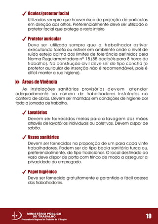 Óculos/protetor facial
Utilizados sempre que houver risco de projeção de partículas
em direção aos olhos. Preferencialmente deve ser utilizado o
protetor facial que protege o rosto inteiro.
Lavatórios
Vasos sanitários
Papel higiênico
Devem ser fornecidos meios para a lavagem das mãos
através de lavatórios individuais ou coletivos. Devem dispor de
sabão.
Devem ser fornecidos na proporção de um para cada vinte
trabalhadores. Podem ser do tipo bacia sanitária turca ou,
preferencialmente, do tipo tradicional. O local destinado ao
vaso deve dispor de porta com trinco de modo a assegurar a
privacidade do empregado.
Deve ser fornecido gratuitamente e garantido o fácil acesso
dos trabalhadores.
Protetor auricular
Deve ser utilizado sempre que o trabalhador estiver
executando tarefa ou estiver em ambiente onde o nível de
ruído esteja acima dos limites de tolerância definidos pela
Norma Regulamentadora nº 15 (85 decibéis para 8 horas de
trabalho). Na construção civil deve ser do tipo concha (o
protetor auricular de inserção não é recomendável, pois é
difícil manter a sua higiene).
Áreas de Vivência
As instalações sanitárias provisórias d e v e m atender
adequadamente ao número de trabalhadores instalados no
canteiro de obras. Devem ser mantidas em condições de higiene por
toda a jornada de trabalho.
19
MINISTÉRIO PÚBLICO
DO TRABALHO
Procuradoria Regional do Trabalho da 1ª Região
 