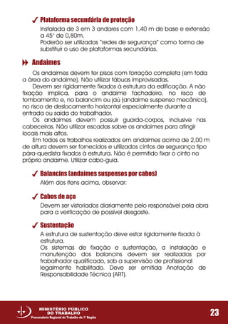 Plataforma secundária de proteção
Instalada de 3 em 3 andares com 1,40 m de base e extensão
a 45° de 0,80m.
Poderão ser utilizadas “redes de segurança” como forma de
substituir o uso de plataformas secundárias.
Balancins (andaimes suspensos por cabos)
Cabos de aço
Sustentação
Além dos itens acima, observar:
Devem ser vistoriados diariamente pelo responsável pela obra
para a verificação de possível desgaste.
A estrutura de sustentação deve estar rigidamente fixada à
estrutura.
Os sistemas de fixação e sustentação, a instalação e
manutenção dos balancins devem ser realizados por
trabalhador qualificado, sob a supervisão de profissional
legalmente habilitado. Deve ser emitida Anotação de
Responsabilidade Técnica (ART).
Andaimes
Os andaimes devem ter pisos com forração completa (em toda
a área do andaime). Não utilizar tábuas improvisadas.
Devem ser rigidamente fixados à estrutura da edificação. A não
fixação implica, para o andaime fachadeiro, no risco de
tombamento e, no balancim ou jaú (andaime suspenso mecânico),
no risco de deslocamento horizontal especialmente durante a
entrada ou saída do trabalhador.
Os andaimes devem possuir guarda-corpos, inclusive nas
cabeceiras. Não utilizar escadas sobre os andaimes para atingir
locais mais altos.
Em todos os trabalhos realizados em andaimes acima de 2,00 m
de altura devem ser fornecidos e utilizados cintos de segurança tipo
pára-quedista fixados à estrutura. Não é permitido fixar o cinto no
próprio andaime. Utilizar cabo-guia.
23
MINISTÉRIO PÚBLICO
DO TRABALHO
Procuradoria Regional do Trabalho da 1ª Região
 