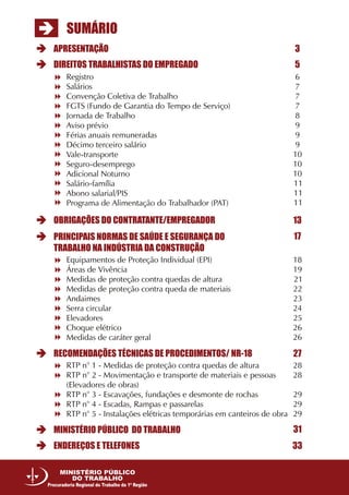 SUMÁRIO
APRESENTAÇÃO 3
5
13
17
27
31
33
DIREITOS TRABALHISTAS DO EMPREGADO
OBRIGAÇÕES DO CONTRATANTE/EMPREGADOR
MINISTÉRIO PÚBLICO DO TRABALHO
ENDEREÇOS E TELEFONES
RECOMENDAÇÕES TÉCNICAS DE PROCEDIMENTOS/ NR-18
PRINCIPAIS NORMAS DE SAÚDE E SEGURANÇA DO
TRABALHO NA INDÚSTRIA DA CONSTRUÇÃO
Equipamentos de Proteção Individual (EPI)
Áreas de Vivência
Medidas de proteção contra quedas de altura
Medidas de proteção contra queda de materiais
Andaimes
Serra circular
Elevadores
Choque elétrico
Medidas de caráter geral
18
19
21
22
23
24
25
26
26
RTP n° 1 - Medidas de proteção contra quedas de altura
RTP n° 2 - Movimentação e transporte de materiais e pessoas
(Elevadores de obras)
RTP n° 3 - Escavações, fundações e desmonte de rochas
RTP n° 4 - Escadas, Rampas e passarelas
RTP n° 5 - Instalações elétricas temporárias em canteiros de obra
28
28
29
29
29
Registro
Salários
Convenção Coletiva de Trabalho
FGTS (Fundo de Garantia do Tempo de Serviço)
Jornada de Trabalho
Aviso prévio
Férias anuais remuneradas
Décimo terceiro salário
Vale-transporte
Seguro-desemprego
Adicional Noturno
Salário-família
Abono salarial/PIS
Programa de Alimentação do Trabalhador (PAT)
6
7
7
7
8
9
9
9
10
10
10
11
11
11
MINISTÉRIO PÚBLICO
DO TRABALHO
Procuradoria Regional do Trabalho da 1ª Região
 