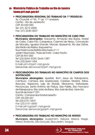 PROCURADORIA REGIONAL DO TRABALHO DA 1ª REGIÃO/RJ
Av. Churchill, nº 94, 7º ao 11º andares
Tel: (21) 3212-2000
Fax: (21) 2240-3507
Ministério Público do Trabalho no Rio de Janeiro
(www.prt1.mpt.gov.br)
34
MINISTÉRIO PÚBLICO
DO TRABALHO
Procuradoria Regional do Trabalho da 1ª Região
Centro - Rio de Janeiro/RJ
CEP 20.020-050
PROCURADORIA DO TRABALHO NO MUNICÍPIO DE CABO FRIO
Municípios abrangidos: Araruama, Armação dos Búzios, Arraial
do Cabo, Cabo Frio, Carapebus, Casimiro de Abreu, Conceição
de Macabu, Iguaba Grande, Macaé, Quissamã, Rio das Ostras,
São Pedro da Aldeia, Saquarema.
Rua Florismundo Batista Machado nº 11
Jardim Machado - Praia do Forte - Cabo Frio/RJ
CEP 28.907-050
Tel: (22) 2644-3339 / 2644-1287
Fax: (22) 2644-1454
E-mail:
Denúncias:
prt1cf@prt1.mpt.gov.br
denunciacf@prt1.mpt.gov.br
PROCURADORIA DO TRABALHO NO MUNICÍPIO DE CAMPOS DOS
GOYTACAZES
Municipios abrangidos: Aperibé, Bom Jesus do Itabapoana,
Cambuci, Campos dos Goytacazes, Cardoso Moreira, Italva,
Itaocara, Itaperuna, Laje do Muriaé, Miracema, Natividade,
Porciúncula, Santo Antônio de Pádua, São Fidélis, São Francisco
de Itabapoana, São João da Barra, São José de Ubá, Varre-Sai.
Rua Gil de Góis nº 291
Centro - Campos dos Goytacazes/RJ.
CEP: 28.035-641
Tel: (22) 2731-0531
Fax: (22) 2731-6800
E-mail: prt1cg@prt1.mpt.gov.br
Denúncias: denunciacg@prt1.mpt.gov.br
PROCURADORIA DO TRABALHO NO MUNICÍPIO DE NITERÓI
Municípios abrangidos: Guapimirim, Itaboraí, Maricá, Magé,
Niterói, Rio Bonito, São Gonçalo, Silva Jardim, Tanguá.
 