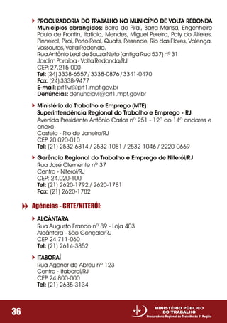 36
MINISTÉRIO PÚBLICO
DO TRABALHO
Procuradoria Regional do Trabalho da 1ª Região
PROCURADORIA DO TRABALHO NO MUNICÍPIO DE VOLTA REDONDA
Municípios abrangidos: Barra do Piraí, Barra Mansa, Engenheiro
Paulo de Frontin, Itatiaia, Mendes, Miguel Pereira, Paty do Alferes,
Pinheiral, Piraí, Porto Real, Quatis, Resende, Rio das Flores, Valença,
Vassouras, Volta Redonda.
Rua Antônio Leal de Souza Neto (antiga Rua 537) nº 31
Jardim Paraíba - Volta Redonda/RJ
CEP: 27.215-000
Tel: (24) 3338-6557 / 3338-0876 / 3341-0470
Fax: (24) 3338-9477
E-mail: prt1vr@prt1.mpt.gov.br
Denúncias: denunciavr@prt1.mpt.gov.br
Ministério do Trabalho e Emprego (MTE)
Superintendência Regional do Trabalho e Emprego - RJ
Avenida Presidente Antônio Carlos nº 251 - 12º ao 14º andares e
anexo
Castelo - Rio de Janeiro/RJ
CEP 20.020-010
Tel: (21) 2532-6814 / 2532-1081 / 2532-1046 / 2220-0669
Gerência Regional do Trabalho e Emprego de Niterói/RJ
Rua José Clemente nº 37
Centro - Niterói/RJ
CEP: 24.020-100
Tel: (21) 2620-1792 / 2620-1781
Fax: (21) 2620-1782
ALCÂNTARA
Rua Augusto Franco nº 89 - Loja 403
Alcântara - São Gonçalo/RJ
CEP 24.711-060
Tel: (21) 2614-3852
Agências - GRTE/NITERÓI:
ITABORAÍ
Rua Agenor de Abreu nº 123
Centro - Itaboraí/RJ
CEP 24.800-000
Tel: (21) 2635-3134
 