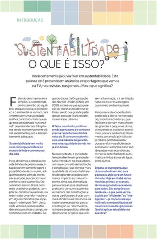 INTRODUÇÃO
O QUE É ISSO?
F alandodeumamaneira
simples,sustentabilida-
deéocaminhodoequilí-
brioemqueosocial,oeconômi-
coeoambientalsesomampara
vivermosemumasociedade
melhorparatodos.Paraqueal-
gosejaconsiderado“sustentá-
vel”,deveatenderaostrêspila-
ressendoeconomicamenteviá-
vel,socialmentejustoeambien-
talmenteadequado.
Sustentabilidadetemmuito
avercomoqueaconteceno
mundodehojeecomonosso
diaadia.
Hoje,dividimosoplanetacom
setebilhõesdepessoasemui-
tasdelastêmsomenteagoraa
possibilidadedeconsumir,ad-
quirindobensalémdaestrita
necessidade,buscandomaior
confortoparasuafamília.Ob-
servamosissonoBrasil,com
maisbrasileirospodendocom-
prarouconstruirsuascasas,ou
mesmodarumareformadinha
emalgunscômodosqueespe-
ravamhátempos!Alémdisso,
cadavezmaispessoasestão
deixandoparatrásocampo,es-
colhendoviveremcidades.Se-
gundodadosdaOrganização
dasNaçõesUnidas(ONU),em
2050,estima-sequeapopula-
çãodoplanetaserádenovebi-
lhões,sendoquegrandeparte
dessaspessoasfixaráresidên-
ciaemáreasurbanas.
ATerra,noentanto,continua
sendoapenasumaeoconsumo
precisarespeitarseuslimites
naturais.Oconsumosustentá-
veléumamaneiradegarantir-
mosnossaqualidadedevidaho-
jeenofuturo.
Nessecontexto,asociedade
tempelafrenteumgrandede-
safio:introduzirnaáreaurbana
umnovoconceitodehabitação
econstrução,queofereçamais
qualidadedevidaaoshabitan-
tesdasgrandescidadescom
menorimpactoaomeioam-
biente.Umadasalternativas
paraalcançaresseobjetivoé
praticaroconsumosustentá-
velnahoradasconstruçõese
obrasparticulares:éusarcom
maiseficiênciaosrecursoseos
materiaisnecessáriosparaa
construçãooureformadimi-
nuindoodesperdício,alémde
desenvolverprojetosqueutili-
zemailuminaçãoeaventilação
naturaiseoutrasvantagens
queomeioambienteprovê.
Pesquisasedescobertastêm
aceleradoaofertanomercado
deprodutosinovadores,que
facilitametornammaiseficien-
tesgrandesepequenasobras,
otimizandoosaspectoseconô-
mico,socialeambiental.Atual-
mente,umamploportfóliode
produtospermiterealizar
obrasereformaseficientese
acessíveis.Exemplosdissosão:
lâmpadasmaiseconômicas,
torneirasdefechamentoauto-
máticoetintasàbasedeágua,
entreoutros.
Engana-sequempensaque
obrassustentáveissãopara
poucosoualgoparaumfuturo
distante.Hojeemdiahávárias
matérias-primas,processos,
técnicaseprodutosacessíveis
paratodos.Sãosoluçõessus-
tentáveis–oquepodesertra-
duzidopor“eficientes”ou“inte-
ligentes”–jádisponíveisaqui
noBrasil,esendoutilizadasaté
mesmoemmoradiaspopulares.
Quetalaplicarestasideiasna
suaobra?
Vocêcertamentejáouviufalaremsustentabilidade.Esta
palavraestápresenteemanúnciosereportagensquevemos
naTV,nasrevistas,nosjornais...Masoquesignifica?
 