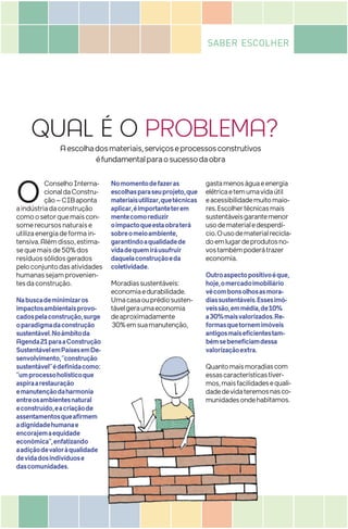 QUAL É O PROBLEMA?
SABER ESCOLHER
Aescolhadosmateriais,serviçoseprocessosconstrutivos
éfundamentalparaosucessodaobra
O ConselhoInterna-
cionaldaConstru-
ção–CIBaponta
aindústriadaconstrução
comoosetorquemaiscon-
somerecursosnaturaise
utilizaenergiadeformain-
tensiva.Alémdisso,estima-
sequemaisde50%dos
resíduossólidosgerados
peloconjuntodasatividades
humanassejamprovenien-
tesdaconstrução.
Nabuscademinimizaros
impactosambientaisprovo-
cadospelaconstrução,surge
oparadigmadaconstrução
sustentável.Noâmbitoda
Agenda21paraaConstrução
SustentávelemPaísesemDe-
senvolvimento,“construção
sustentável”édefinidacomo:
“umprocessoholísticoque
aspiraarestauração
emanutençãodaharmonia
entreosambientesnatural
econstruído,eacriaçãode
assentamentosqueafirmem
adignidadehumanae
encorajemaequidade
econômica”,enfatizando
aadiçãodevaloràqualidade
devidadosindivíduose
dascomunidades.
Nomomentodefazeras
escolhasparaseuprojeto,que
materiaisutilizar,quetécnicas
aplicar,éimportanteterem
mentecomoreduzir
oimpactoqueestaobraterá
sobreomeioambiente,
garantindoaqualidadede
vidadequemiráusufruir
daquelaconstruçãoeda
coletividade.
Moradiassustentáveis:
economiaedurabilidade.
Umacasaouprédiosusten-
távelgeraumaeconomia
deaproximadamente
30%emsuamanutenção,
gastamenoságuaeenergia
elétricaetemumavidaútil
eacessibilidademuitomaio-
res.Escolhertécnicasmais
sustentáveisgarantemenor
usodematerialedesperdí-
cio.Ousodematerialrecicla-
doemlugardeprodutosno-
vostambémpoderátrazer
economia.
Outroaspectopositivoéque,
hoje,omercadoimobiliário
vêcombonsolhosasmora-
diassustentáveis.Essesimó-
veissão,emmédia,de10%
a30%maisvalorizados.Re-
formasquetornemimóveis
antigosmaiseficientestam-
bémsebeneficiamdessa
valorizaçãoextra.
Quantomaismoradiascom
essascaracterísticastiver-
mos,maisfacilidadesequali-
dadedevidateremosnasco-
munidadesondehabitamos.
valorizaçãoextra.
Quantomaismoradiascom
essascaracterísticastiver-
mos,maisfacilidadesequali-
dadedevidateremosnasco-
munidadesondehabitamos.
 